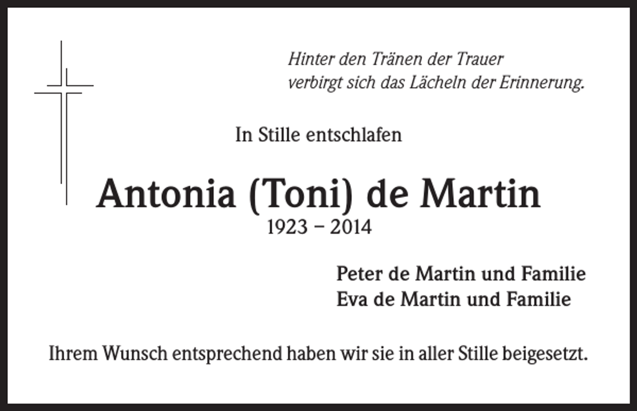 <p>Hinter den Tränen der Trauer<br />verbirgt sich das Lächeln der Erinnerung.</p><p>In Stille entschlafen</p><p>Antonia (Toni) de Martin<br />1923 – 2014</p><p>Peter de Martin und Familie<br />Eva de Martin und Familie<br />Ihrem Wunsch entsprechend haben wir sie in aller Stille beigesetzt.</p>