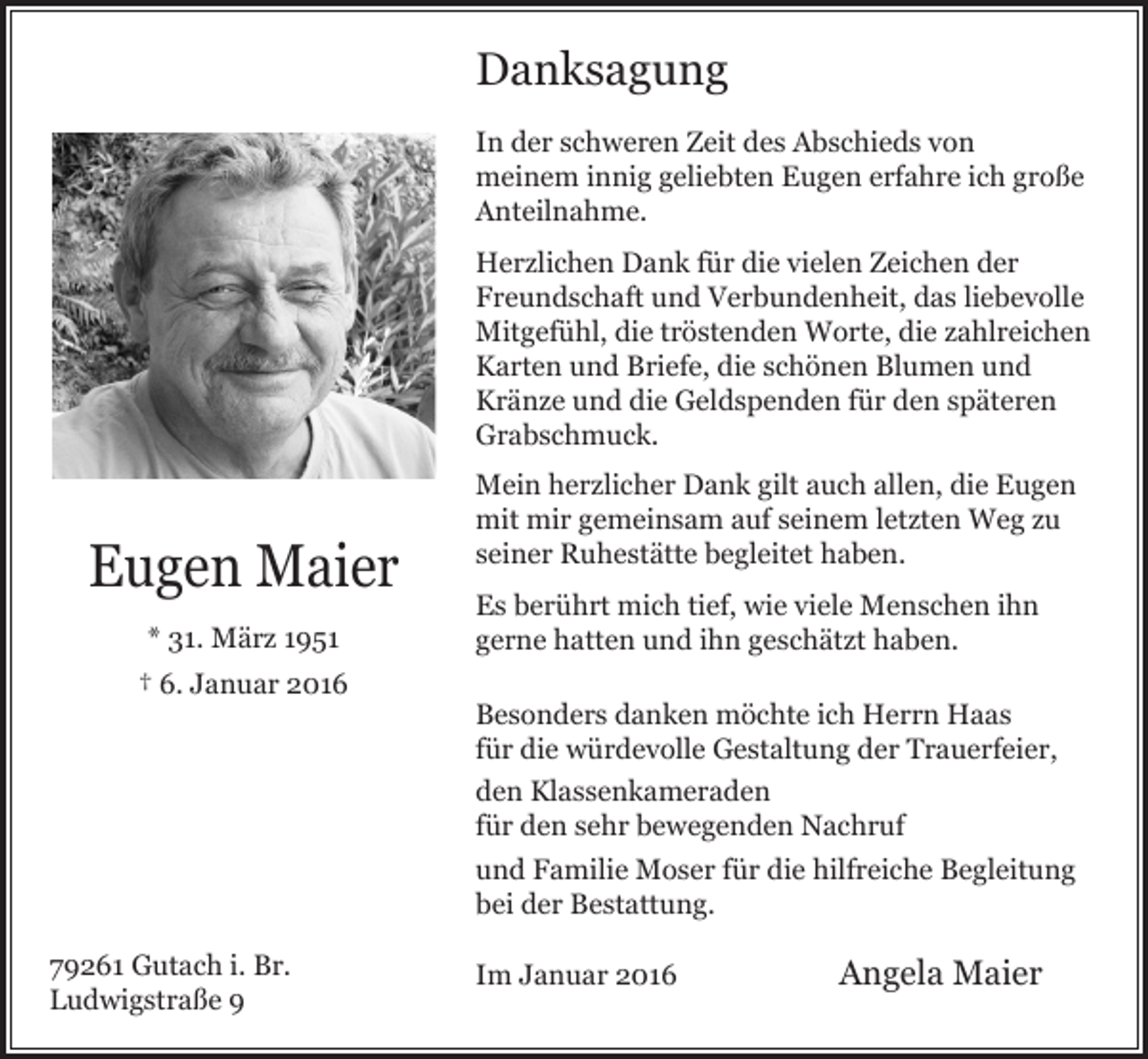 <p>Danksagung<br />In der schweren Zeit des Abschieds von<br />meinem innig geliebten Eugen erfahre ich große<br />Anteilnahme.<br />Herzlichen Dank für die vielen Zeichen der<br />Freundschaft und Verbundenheit, das liebevolle<br />Mitgefühl, die tröstenden Worte, die zahlreichen<br />Karten und Briefe, die schönen Blumen und<br />Kränze und die Geldspenden für den späteren<br />Grabschmuck.</p><p>Eugen Maier<br />* 31. März 1951<br />† 6. Januar 2016</p><p>79261 Gutach i. Br.<br />Ludwigstraße 9</p><p>Mein herzlicher Dank gilt auch allen, die Eugen<br />mit mir gemeinsam auf seinem letzten Weg zu<br />seiner Ruhestätte begleitet haben.<br />Es berührt mich tief, wie viele Menschen ihn<br />gerne hatten und ihn geschätzt haben.<br />Besonders danken möchte ich Herrn Haas<br />für die würdevolle Gestaltung der Trauerfeier,<br />den Klassenkameraden<br />für den sehr bewegenden Nachruf<br />und Familie Moser für die hilfreiche Begleitung<br />bei der Bestattung.<br />Im Januar 2016</p><p>Angela Maier</p>