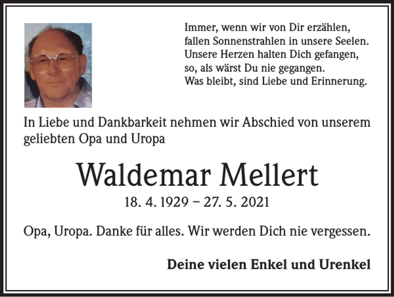 <p>Immer, wenn wir von Dir erzählen,<br />fallen Sonnenstrahlen in unsere Seelen.<br />Unsere Herzen halten Dich gefangen,<br />so, als wärst Du nie gegangen.<br />Was bleibt, sind Liebe und Erinnerung.</p><p>In Liebe und Dankbarkeit nehmen wir Abschied von unserem<br />geliebten Opa und Uropa</p><p>Waldemar Mellert<br />18. 4. 1929 – 27. 5. 2021</p><p>Opa, Uropa. Danke für alles. Wir werden Dich nie vergessen.</p><p>Deine vielen Enkel und Urenkel</p>