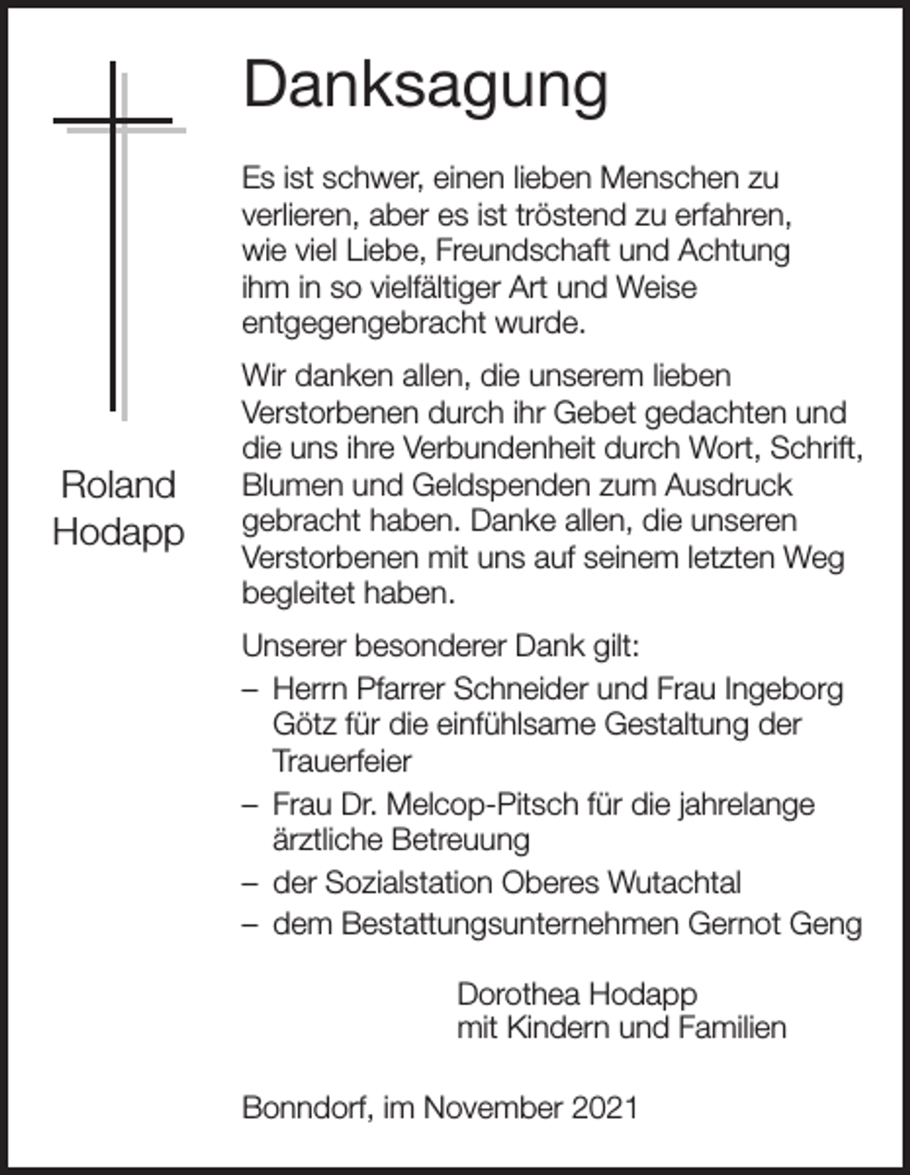 <p>Danksagung<br />Es ist schwer, einen lieben Menschen zu<br />verlieren, aber es ist tröstend zu erfahren,<br />wie viel Liebe, Freundschaft und Achtung<br />ihm in so vielfältiger Art und Weise<br />entgegengebracht wurde.</p><p>Roland<br />Hodapp</p><p>Wir danken allen, die unserem lieben<br />Verstorbenen durch ihr Gebet gedachten und<br />die uns ihre Verbundenheit durch Wort, Schrift,<br />Blumen und Geldspenden zum Ausdruck<br />gebracht haben. Danke allen, die unseren<br />Verstorbenen mit uns auf seinem letzten Weg<br />begleitet haben.<br />Unserer besonderer Dank gilt:<br />– Herrn Pfarrer Schneider und Frau Ingeborg<br />Götz für die einfühlsame Gestaltung der<br />Trauerfeier<br />– Frau Dr. Melcop-Pitsch für die jahrelange<br />ärztliche Betreuung<br />– der Sozialstation Oberes Wutachtal<br />– dem Bestattungsunternehmen Gernot Geng<br />Dorothea Hodapp<br />mit Kindern und Familien<br />Bonndorf, im November 2021</p>