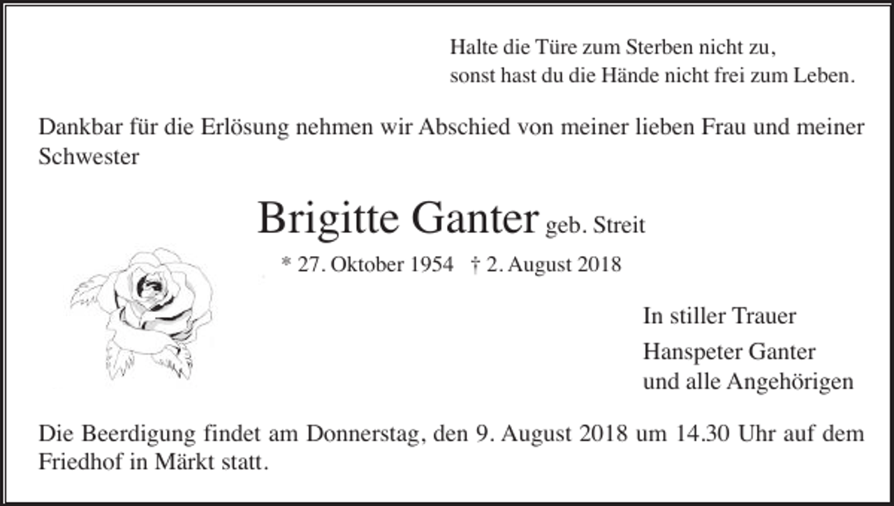 <p>Halte die Türe zum Sterben nicht zu,<br />sonst hast du die Hände nicht frei zum Leben.</p><p>Dankbar für die Erlösung nehmen wir Abschied von meiner lieben Frau und meiner<br />Schwester</p><p>Brigitte Ganter geb. Streit<br />* 27. Oktober 1954 † 2. August 2018</p><p>In stiller Trauer<br />Hanspeter Ganter<br />und alle Angehörigen<br />Die Beerdigung findet am Donnerstag, den 9. August 2018 um 14.30 Uhr auf dem<br />Friedhof in Märkt statt.</p>