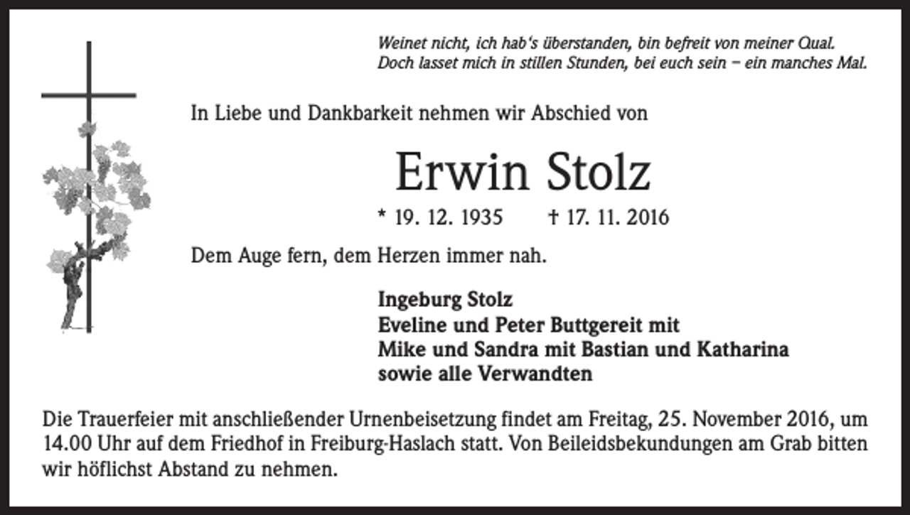 <p>Weinet nicht, ich hab‘s überstanden, bin befreit von meiner Qual.<br />Doch lasset mich in stillen Stunden, bei euch sein – ein manches Mal.</p><p>In Liebe und Dankbarkeit nehmen wir Abschied von</p><p>Erwin Stolz<br />* 19. 12. 1935 † 17. 11. 2016<br />Dem Auge fern, dem Herzen immer nah.<br />Ingeburg Stolz<br />Eveline und Peter Buttgereit mit<br />Mike und Sandra mit Bastian und Katharina<br />sowie alle Verwandten<br />Die Trauerfeier mit anschließender Urnenbeisetzung findet am Freitag, 25. November 2016, um<br />14.00 Uhr auf dem Friedhof in Freiburg-Haslach statt. Von Beileidsbekundungen am Grab bitten<br />wir höflichst Abstand zu nehmen.</p>