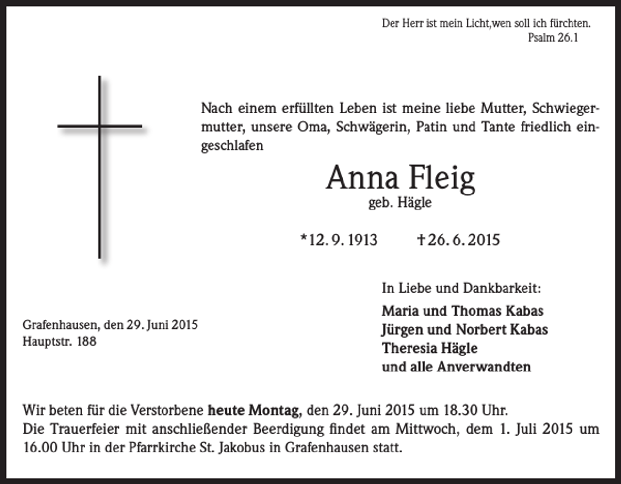 <p>Der Herr ist mein Licht,wen soll ich fürchten.</p><p>Psalm 26.1</p><p>Nach einem erfüllten Leben ist meine liebe Mutter, Schwiegermutter, unsere Oma, Schwägerin, Patin und Tante friedlich eingeschlafen</p><p>Anna Fleig<br />geb. Hägle</p><p>*12. 9. 1913</p><p>Grafenhausen, den 29. Juni 2015<br />Hauptstr. 188</p><p>† 26. 6. 2015<br />In Liebe und Dankbarkeit:<br />Maria und Thomas Kabas<br />Jürgen und Norbert Kabas<br />Theresia Hägle<br />und alle Anverwandten</p><p>Wir beten für die Verstorbene heute Montag, den 29. Juni 2015 um 18.30 Uhr.<br />Die Trauerfeier mit anschließender Beerdigung findet am Mittwoch, dem 1. Juli 2015 um<br />16.00 Uhr in der Pfarrkirche St. Jakobus in Grafenhausen statt.</p>