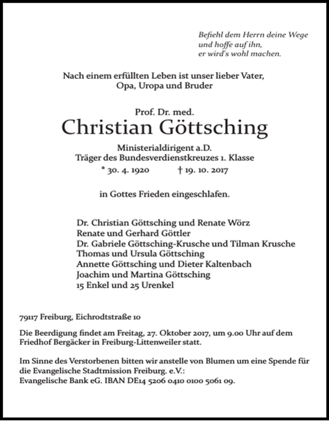 <p>Beﬁehl dem Herrn deine Wege<br />und hoﬀe auf ihn,<br />er wird's wohl machen.</p><p>Nach einem erfüllten Leben ist unser lieber Vater,<br />Opa, Uropa und Bruder</p><p>Prof. Dr. med.</p><p>Christian Göttsching<br />Ministerialdirigent a.D.<br />Träger des Bundesverdienstkreuzes 1. Klasse<br />* 30. 4. 1920<br />† 19. 10. 2017<br />in Gottes Frieden eingeschlafen.<br />Dr. Christian Göttsching und Renate Wörz<br />Renate und Gerhard Göttler<br />Dr. Gabriele Göttsching­Krusche und Tilman Krusche<br />Thomas und Ursula Göttsching<br />Annette Göttsching und Dieter Kaltenbach<br />Joachim und Martina Göttsching<br />15 Enkel und 25 Urenkel</p><p>79117 Freiburg, Eichrodtstraße 10<br />Die Beerdigung ﬁndet am Freitag, 27. Oktober 2017, um 9.00 Uhr auf dem<br />Friedhof Bergäcker in Freiburg­Littenweiler statt.<br />Im Sinne des Verstorbenen bitten wir anstelle von Blumen um eine Spende für<br />die Evangelische Stadtmission Freiburg. e.V.:<br />Evangelische Bank eG. IBAN DE14 5206 041100 5061 09.</p>