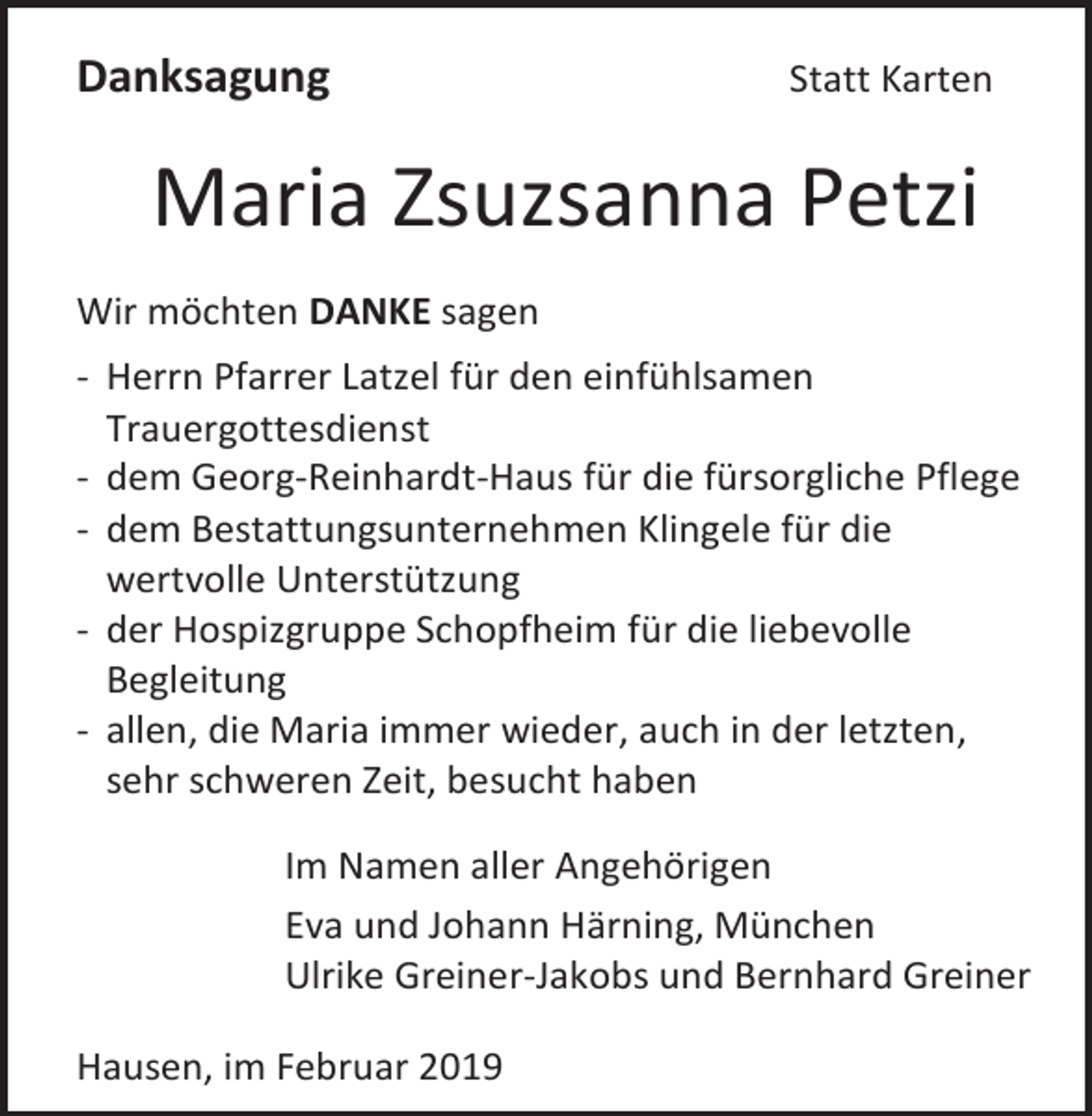 <p>Danksagung</p><p>Statt Karten</p><p>Maria Zsuzsanna Petzi<br />Wir möchten DANKE sagen<br />- Herrn Pfarrer Latzel für den einfühlsamen<br />Trauergottesdienst<br />- dem Georg-Reinhardt-Haus für die fürsorgliche Pflege<br />- dem Bestattungsunternehmen Klingele für die<br />wertvolle Unterstützung<br />- der Hospizgruppe Schopfheim für die liebevolle<br />Begleitung<br />- allen, die Maria immer wieder, auch in der letzten,<br />sehr schweren Zeit, besucht haben<br />Im Namen aller Angehörigen<br />Eva und Johann Härning, München<br />Ulrike Greiner-Jakobs und Bernhard Greiner<br />Hausen, im Februar 2019</p>