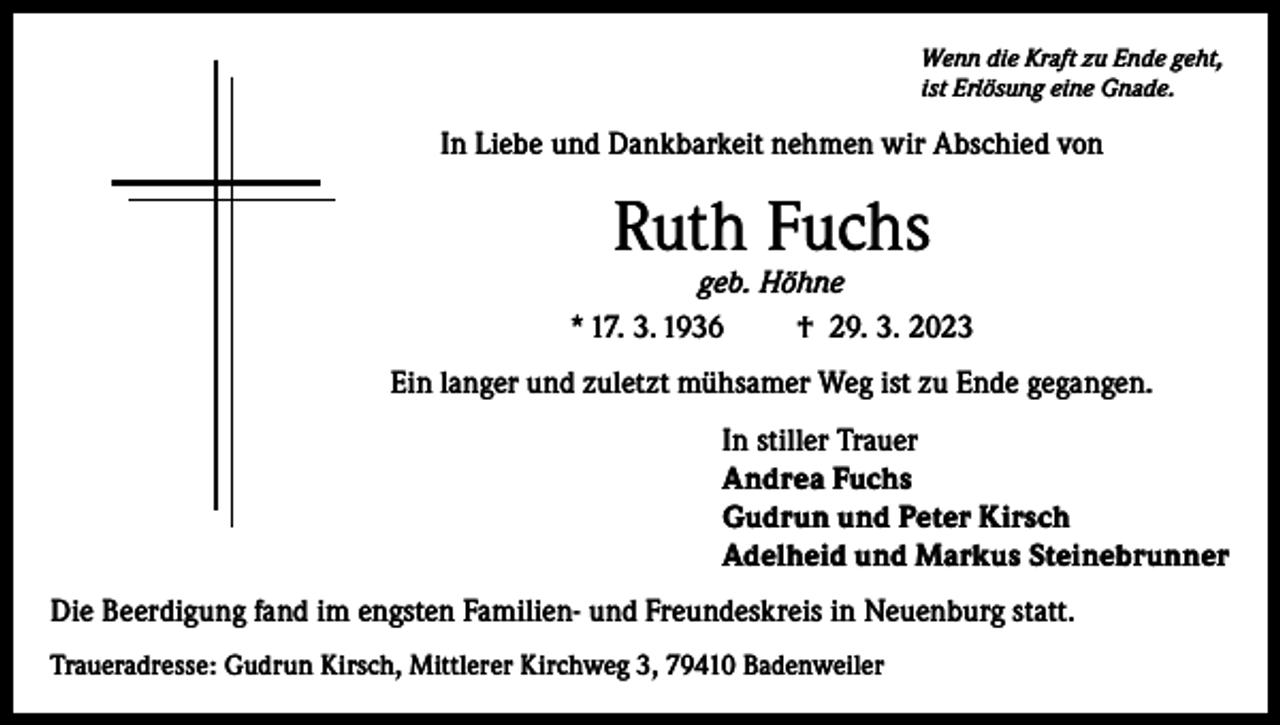 <p>Wenn die Kraft zu Ende geht,<br />ist Erlösung eine Gnade.</p><p>In Liebe und Dankbarkeit nehmen wir Abschied von</p><p>Ruth Fuchs</p><p>geb. Höhne<br />* 17. 3. 1936<br />† 29. 3. 2023<br />Ein langer und zuletzt mühsamer Weg ist zu Ende gegangen.<br />In stiller Trauer<br />Andrea Fuchs<br />Gudrun und Peter Kirsch<br />Adelheid und Markus Steinebrunner<br />Die Beerdigung fand im engsten Familien- und Freundeskreis in Neuenburg statt.<br />Traueradresse: Gudrun Kirsch, Mittlerer Kirchweg 3, 79410 Badenweiler</p>