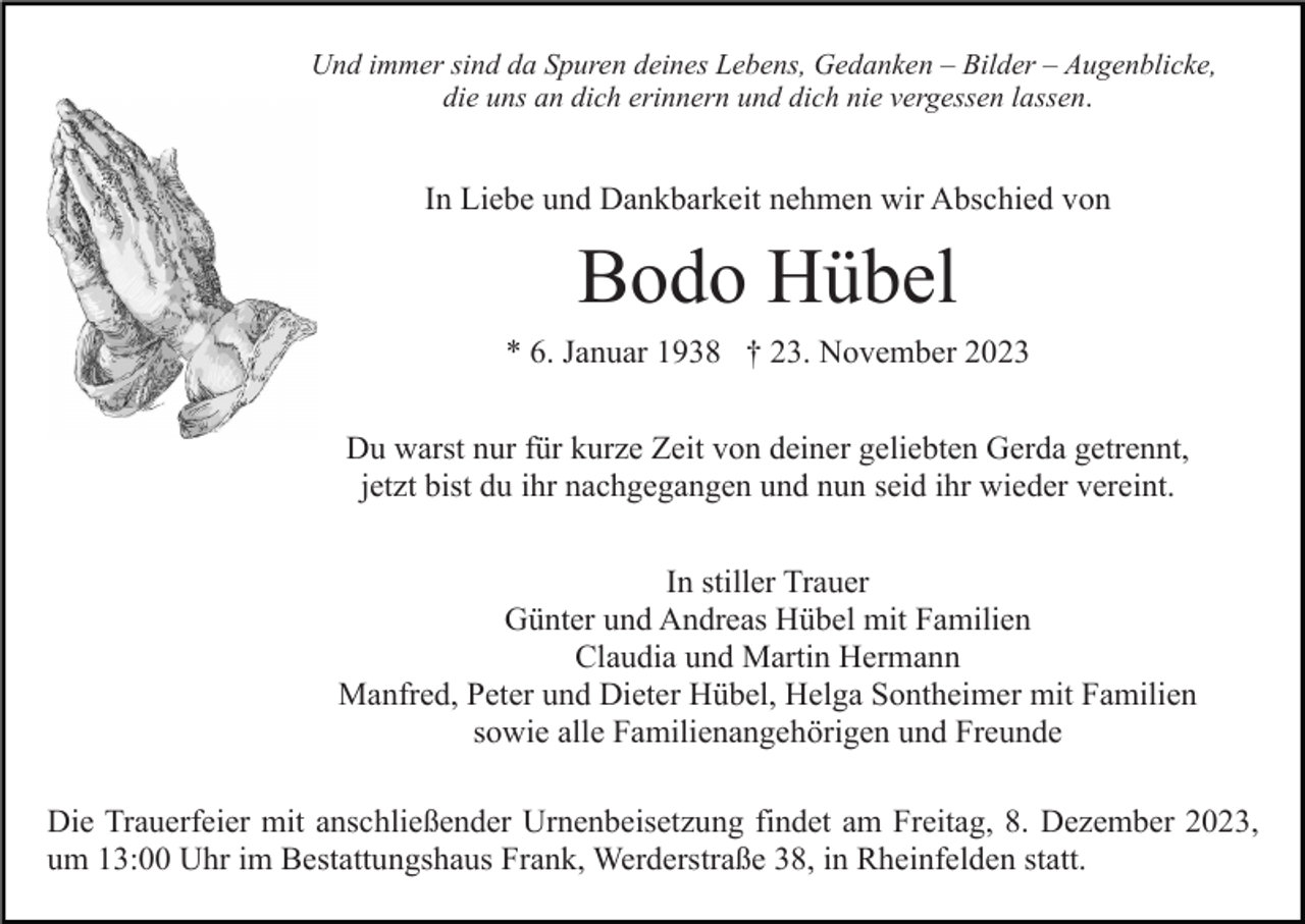 <p>Und immer sind da Spuren deines Lebens, Gedanken – Bilder – Augenblicke,<br />die uns an dich erinnern und dich nie vergessen lassen.</p><p>In Liebe und Dankbarkeit nehmen wir Abschied von</p><p>Bodo Hübel<br />* 6. Januar 1938 † 23. November 2023<br />Du warst nur für kurze Zeit von deiner geliebten Gerda getrennt,<br />jetzt bist du ihr nachgegangen und nun seid ihr wieder vereint.<br />In stiller Trauer<br />Günter und Andreas Hübel mit Familien<br />Claudia und Martin Hermann<br />Manfred, Peter und Dieter Hübel, Helga Sontheimer mit Familien<br />sowie alle Familienangehörigen und Freunde<br />Die Trauerfeier mit anschließender Urnenbeisetzung findet am Freitag, 8. Dezember 2023,<br />um 13:00 Uhr im Bestattungshaus Frank, Werderstraße 38, in Rheinfelden statt.</p>