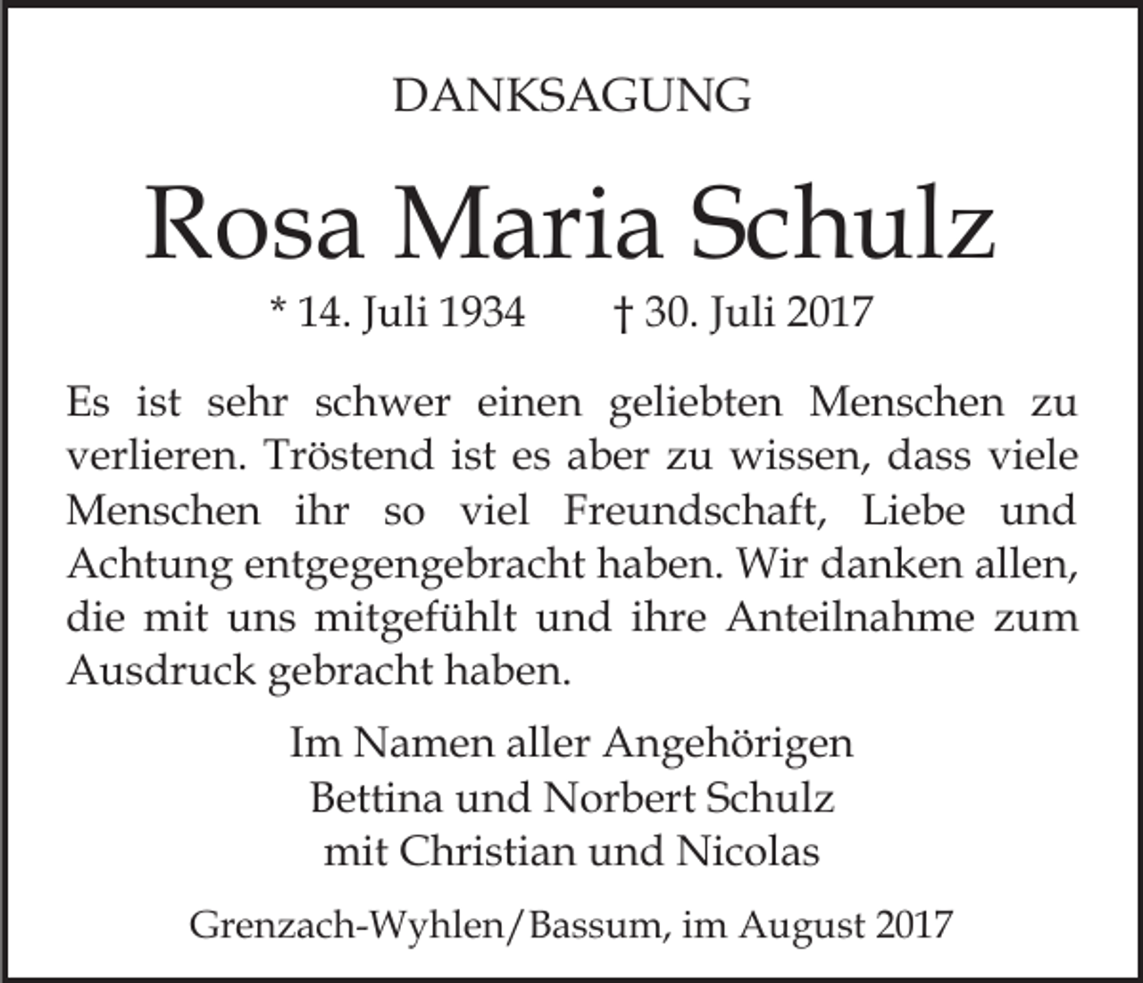 <p>DDANKSAGUNG<br />A N KS A G U N G</p><p>RRosa<br />o s a Maria<br />M ari a SSchulz<br />c h ul z<br />* 14.<br />1 4. JJuli<br />uli</p><p>†† 30.<br />3 0. Juli<br />J uli</p><p>EEs<br />s iist<br />st ssehr<br />e hr sschwer<br />c h w er eieinen<br />n e n ggeliebten<br />eli e bt e n Menschen<br />M e n s c h e n zu<br />zu<br />vverlieren.<br />erli er e n. Tröstend<br />Tr ö st e n d iist<br />st eess aber<br />a b er zu<br />z u wissen,<br />wi s s e n, dass<br />d a s s viele<br />vi el e<br />ihr s so<br />MMenschen<br />e n s c h e n i hr<br />o viviel<br />e l Freundschaft,<br />Fr e u n d s c h aft, Liebe<br />Li e b e und<br />und<br />AAchtung<br />c ht u n g eentgegengebracht<br />nt g e g e n g e br a c ht haben.<br />h a b e n. Wir<br />Wir danken<br />d a n k e n allen,<br />all e n,<br />di<br />e mit<br />mit uuns<br />n s mitgefühlt<br />mit g ef ü hl t und<br />u n d iihre<br />hr e Anteilnahme<br />A nt eil n a h me zum<br />zu m<br />die<br />AAusdruck<br />u s dr u c k ggebracht<br />e br a c ht hhaben.<br />a b e n.<br />IImm Namen<br />N a m e n aller<br />all er Angehörigen<br />A n g e höri g e n<br />Bettina<br />B etti n a uund<br />n d Norbert<br />N or b ert SSchulz<br />c h ul z<br />mit CChristian<br />Nicolas<br />mit<br />hri sti a n uund<br />n d Ni<br />c o l as<br />Grenzach-Wyhlen/Bassum,<br />Gr<br />e n z a c h- W y hl e n / B a s s u m, iimm August<br />A u g u st</p>