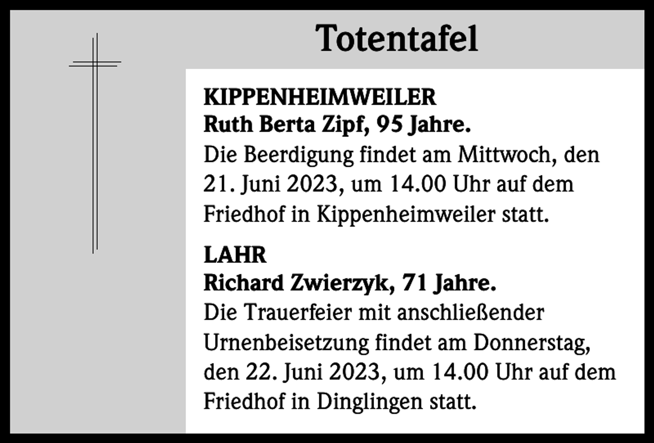 <p>Totentafel<br />Totentafel<br />KIPPENHEIMWEILER<br />Ruth Berta Zipf, 95 Jahre.<br />Die Beerdigung findet am Mittwoch, den<br />21. Juni 2023, um 14.00 Uhr auf dem<br />Friedhof in Kippenheimweiler statt.<br />LAHR<br />Richard Zwierzyk, 71 Jahre.<br />Die Trauerfeier mit anschließender<br />Urnenbeisetzung findet am Donnerstag,<br />den 22. Juni 2023, um 14.00 Uhr auf dem<br />Friedhof in Dinglingen statt.</p>