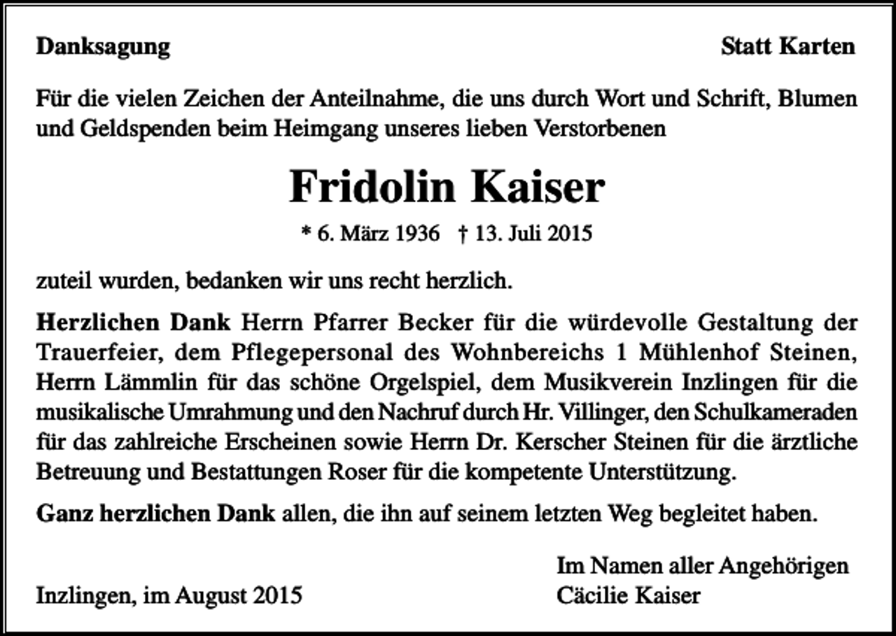 <p>Danksagung</p><p>Statt Karten</p><p>Für die vielen Zeichen der Anteilnahme, die uns durch Wort und Schrift, Blumen<br />und Geldspenden beim Heimgang unseres lieben Verstorbenen</p><p>Fridolin Kaiser<br />* 6. März 1936 † 13. Juli 2015</p><p>zuteil wurden, bedanken wir uns recht herzlich.<br />Herzlichen Dank Herrn Pfarrer Becker für die würdevolle Gestaltung der<br />Trauerfeier, dem Pflegepersonal des Wohnbereichs 1 Mühlenhof Steinen,<br />Herrn Lämmlin für das schöne Orgelspiel, dem Musikverein Inzlingen für die<br />musikalische Umrahmung und den Nachruf durch Hr. Villinger, den Schulkameraden<br />für das zahlreiche Erscheinen sowie Herrn Dr. Kerscher Steinen für die ärztliche<br />Betreuung und Bestattungen Roser für die kompetente Unterstützung.<br />Ganz herzlichen Dank allen, die ihn auf seinem letzten Weg begleitet haben.<br />Inzlingen, im August 2015</p><p>Im Namen aller Angehörigen<br />Cäcilie Kaiser</p>
