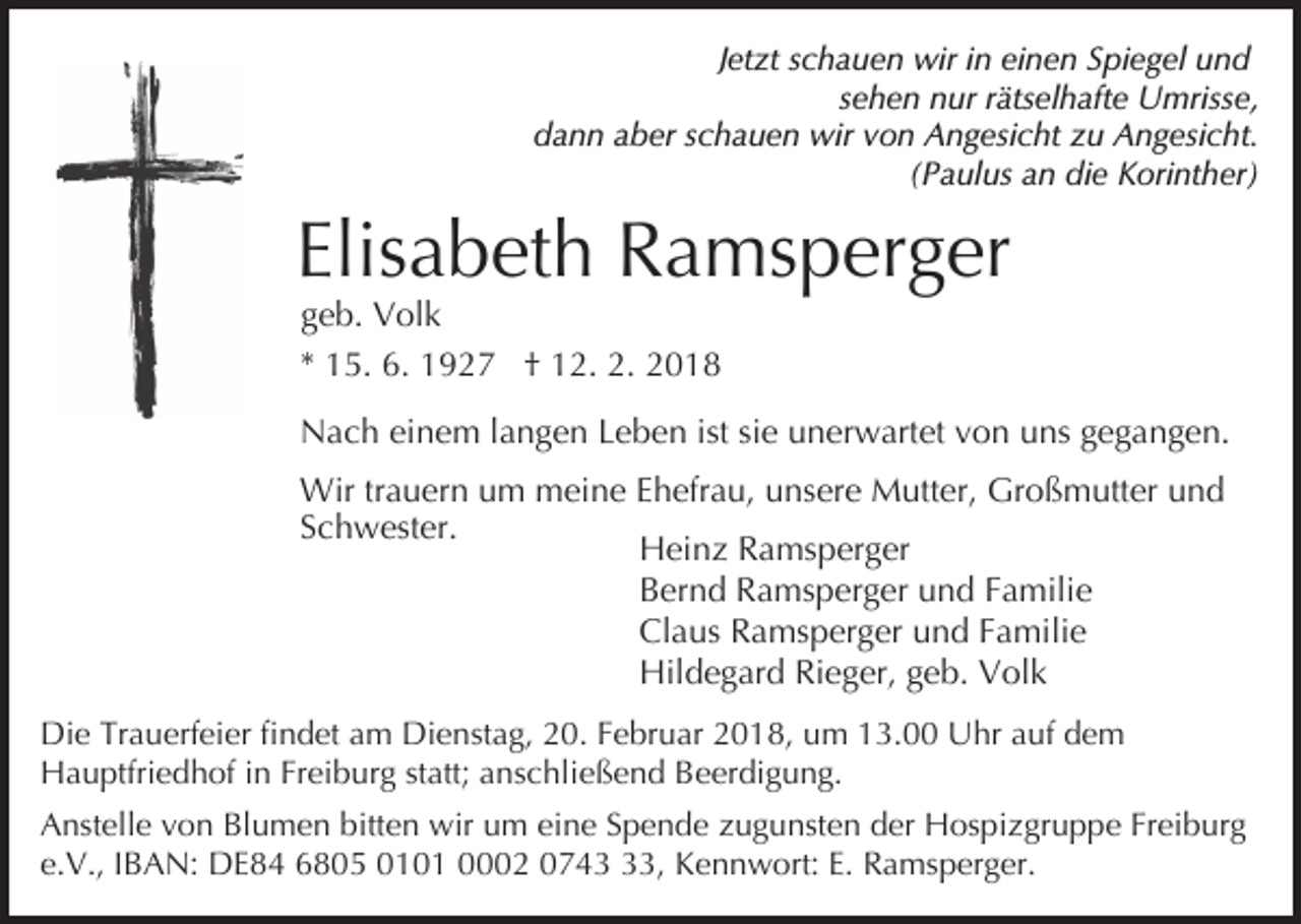 <p>Jetzt schauen wir in einen Spiegel und<br />sehen nur rätselhafte Umrisse,<br />dann aber schauen wir von Angesicht zu Angesicht.<br />(Paulus an die Korinther)</p><p>Elisabeth Ramsperger<br />geb. Volk</p><p>* 15. 6. 1927 † 12. 2. 2018<br />Nach einem langen Leben ist sie unerwartet von uns gegangen.<br />Wir trauern um meine Ehefrau, unsere Mutter, Großmutter und<br />Schwester.<br />Heinz Ramsperger<br />Bernd Ramsperger und Familie<br />Claus Ramsperger und Familie<br />Hildegard Rieger, geb. Volk<br />Die Trauerfeier findet am Dienstag, 20. Februar 2018, um 13.00 Uhr auf dem<br />Hauptfriedhof in Freiburg statt; anschließend Beerdigung.<br />Anstelle von Blumen bitten wir um eine Spende zugunsten der Hospizgruppe Freiburg<br />e.V., IBAN: DE84 6805 0101 0002 0743, Kennwort: E. Ramsperger.</p>