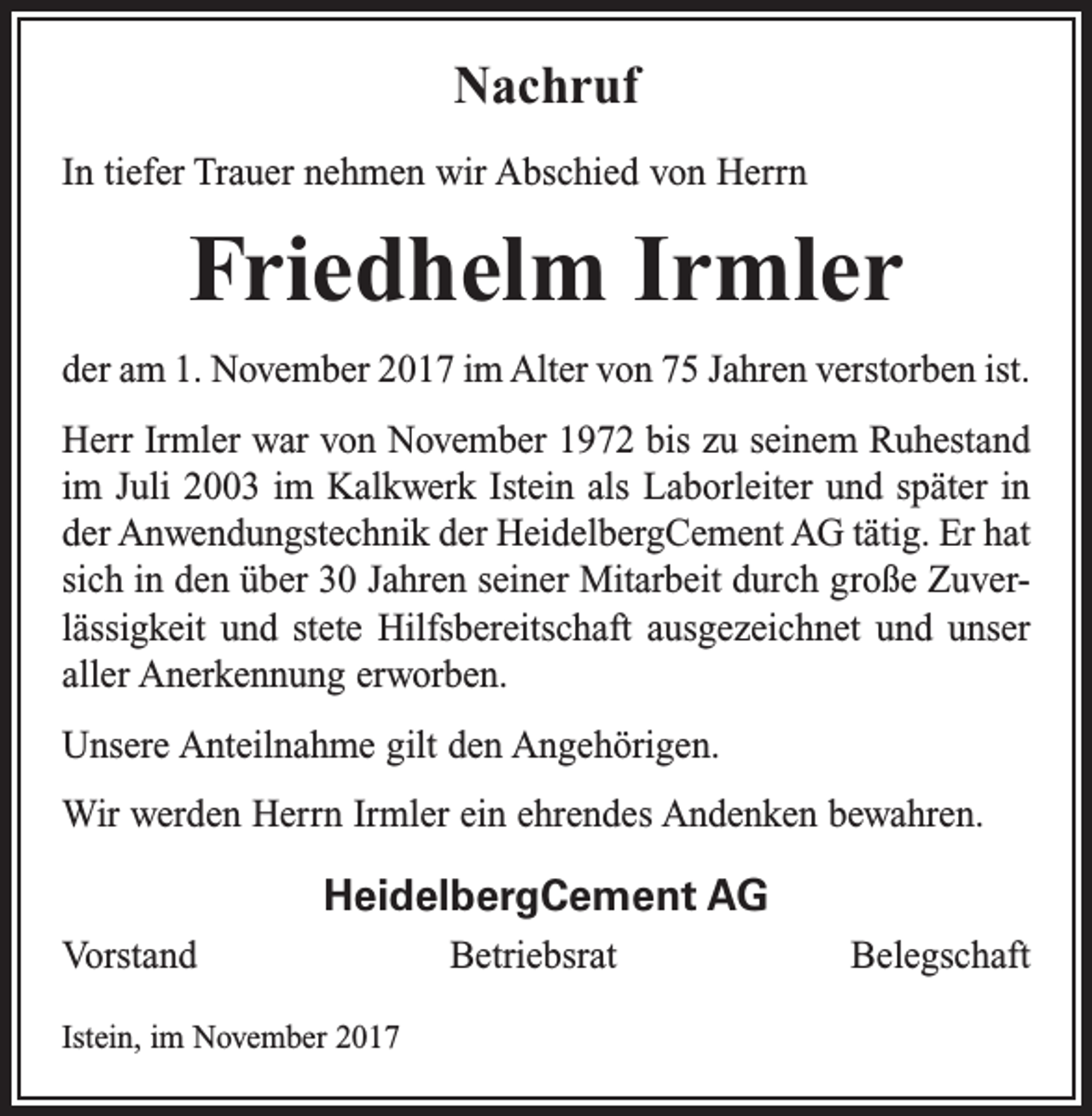<p>Nachruf<br />In tiefer Trauer nehmen wir Abschied von Herrn</p><p>Friedhelm Irmler<br />der am 1. November 2017 im Alter von 75 Jahren verstorben ist.<br />Herr Irmler war von November 1972 bis zu seinem Ruhestand<br />im Juli 2003 im Kalkwerk Istein als Laborleiter und später in<br />der Anwendungstechnik der HeidelbergCement AG tätig. Er hat<br />sich in den über 30 Jahren seiner Mitarbeit durch große Zuverlässigkeit und stete Hilfsbereitschaft ausgezeichnet und unser<br />aller Anerkennung erworben.<br />Unsere Anteilnahme gilt den Angehörigen.<br />Wir werden Herrn Irmler ein ehrendes Andenken bewahren.</p><p>HeidelbergCement AG<br />Vorstand BetriebsratBelegschaft<br />Istein, im November 2017</p>