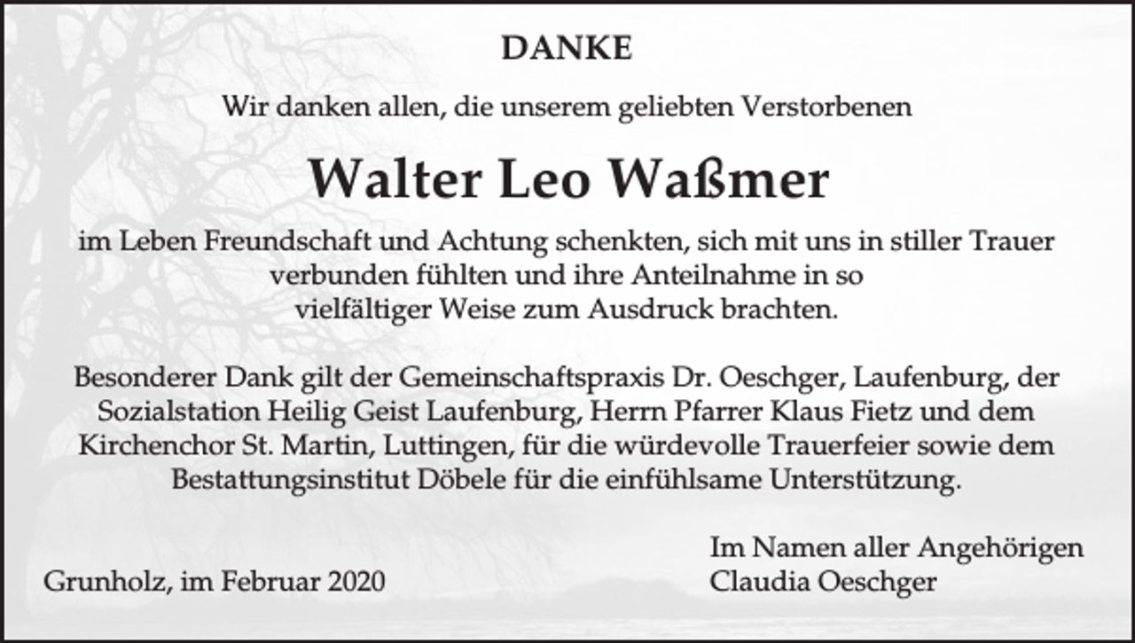 <p>DANKE<br />Wir danken allen, die unserem geliebten Verstorbenen</p><p>Walter Leo Waßmer<br />im Leben Freundschaft und Achtung schenkten, sich mit uns in stiller Trauer<br />verbunden fühlten und ihre Anteilnahme in so<br />vielfältiger Weise zum Ausdruck brachten.<br />Besonderer Dank gilt der Gemeinschaftspraxis Dr. Oeschger, Laufenburg, der<br />Sozialstation Heilig Geist Laufenburg, Herrn Pfarrer Klaus Fietz und dem<br />Kirchenchor St. Martin, Luttingen, für die würdevolle Trauerfeier sowie dem<br />Bestattungsinstitut Döbele für die einfühlsame Unterstützung.<br />Grunholz, im Februar 2020</p><p>Im Namen aller Angehörigen<br />Claudia Oeschger</p>