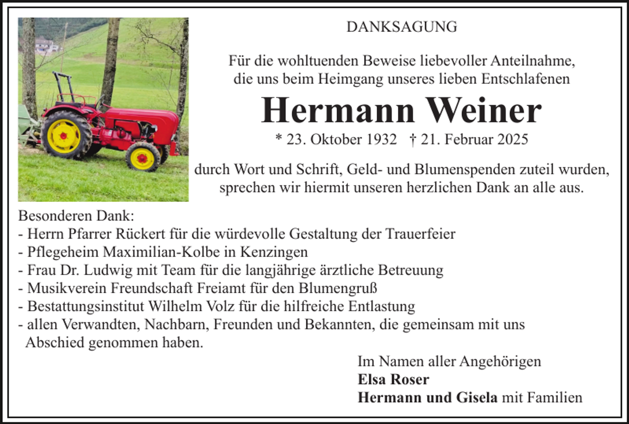 <p>DANKSAGUNG<br />Für die wohltuenden Beweise liebevoller Anteilnahme,<br />die uns beim Heimgang unseres lieben Entschlafenen</p><p>Hermann Weiner<br />* 23. Oktober 1932 † 21. Februar 2025<br />durch Wort und Schrift, Geld- und Blumenspenden zuteil wurden,<br />sprechen wir hiermit unseren herzlichen Dank an alle aus.<br />Besonderen Dank:<br />- Herrn Pfarrer Rückert für die würdevolle Gestaltung der Trauerfeier<br />- Pflegeheim Maximilian-Kolbe in Kenzingen<br />- Frau Dr. Ludwig mit Team für die langjährige ärztliche Betreuung<br />- Musikverein Freundschaft Freiamt für den Blumengruß<br />- Bestattungsinstitut Wilhelm Volz für die hilfreiche Entlastung<br />- allen Verwandten, Nachbarn, Freunden und Bekannten, die gemeinsam mit uns<br />Abschied genommen haben.<br />Im Namen aller Angehörigen<br />Elsa Roser<br />Hermann und Gisela mit Familien</p>