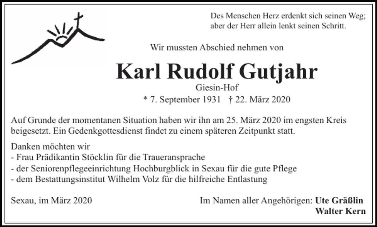 <p>Des Menschen Herz erdenkt sich seinen Weg;<br />aber der Herr allein lenkt seinen Schritt.</p><p>Wir mussten Abschied nehmen von</p><p>Karl Rudolf Gutjahr<br />Giesin-Hof<br />* 7. September 1931 † 22. März 2020</p><p>Auf Grunde der momentanen Situation haben wir ihn am 25. März 2020 im engsten Kreis<br />beigesetzt. Ein Gedenkgottesdienst findet zu einem späteren Zeitpunkt statt.<br />Danken möchten wir<br />- Frau Prädikantin Stöcklin für die Traueransprache<br />- der Seniorenpflegeeinrichtung Hochburgblick in Sexau für die gute Pflege<br />- dem Bestattungsinstitut Wilhelm Volz für die hilfreiche Entlastung<br />Sexau, im März 2020</p><p>Im Namen aller Angehörigen: Ute Gräßlin<br />Walter Kern</p>