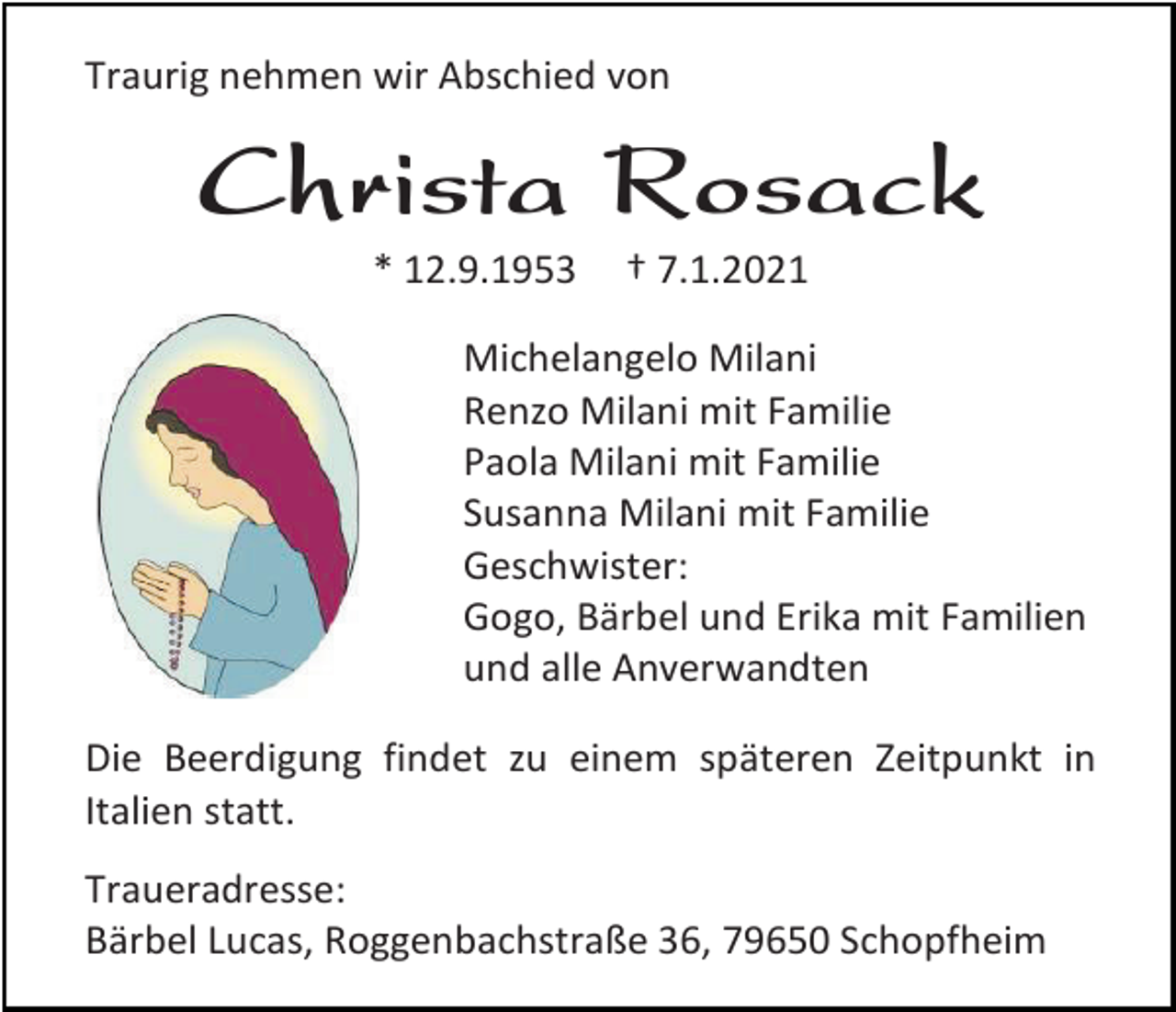 <p>Traurig nehmen wir Abschied von</p><p>Christa Rosack<br />* 12.9.1953</p><p>† 7.1.2021</p><p>Michelangelo Milani<br />Renzo Milani mit Familie<br />Paola Milani mit Familie<br />Susanna Milani mit Familie<br />Geschwister:<br />Gogo, Bärbel und Erika mit Familien<br />und alle Anverwandten<br />Die Beerdigung findet zu einem späteren Zeitpunkt in<br />Italien statt.<br />Traueradresse:<br />Bärbel Lucas, Roggenbachstraße 36, 79650 Schopfheim</p>