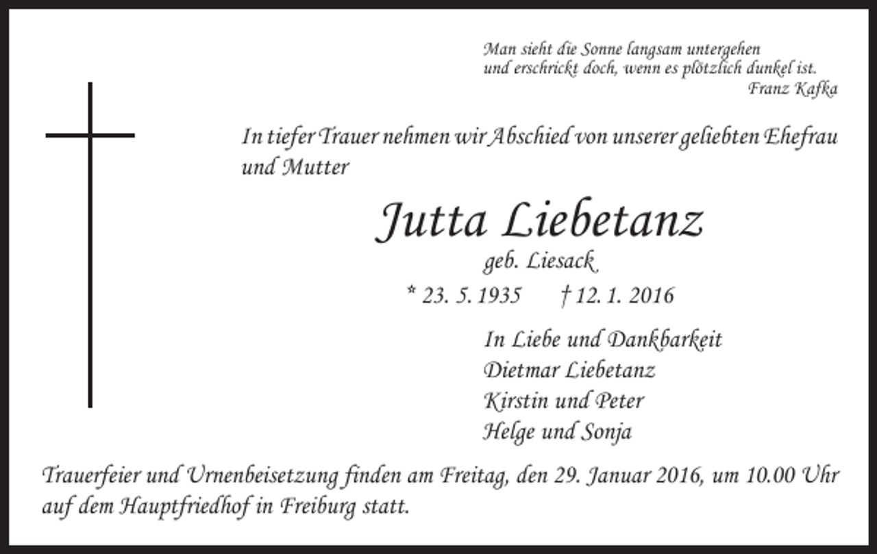 <p>Man sieht die Sonne langsam untergehen<br />und erschrickt doch, wenn es plötzlich dunkel ist.</p><p>Franz Kafka</p><p>In tiefer Trauer nehmen wir Abschied von unserer geliebten ­Ehefrau<br />und Mutter</p><p>Jutta Liebetanz<br />geb. Liesack<br />* 23. 5. 1935 † 12. 1. 2016</p><p>In Liebe und Dankbarkeit<br />Dietmar Liebetanz<br />Kirstin und Peter<br />Helge und Sonja<br />Trauerfeier und Urnenbeisetzung finden am Freitag, den 29. Januar 2016, um 10.00 Uhr<br />auf dem Hauptfriedhof in Freiburg statt.</p>