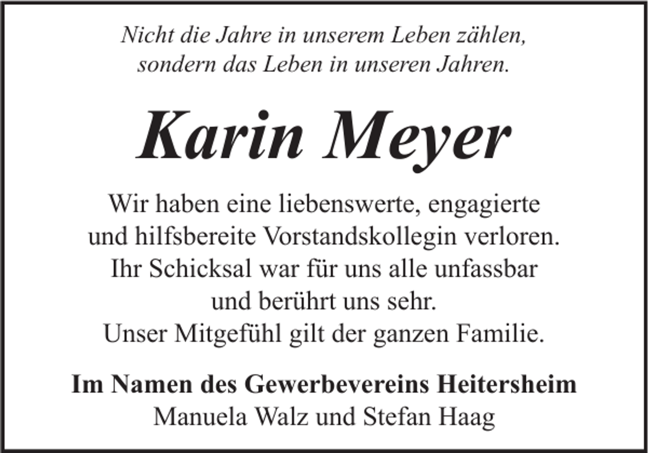 <p>Nicht die Jahre in unserem Leben zählen,<br />sondern das Leben in unseren Jahren.</p><p>Karin Meyer<br />Wir haben eine liebenswerte, engagierte<br />und hilfsbereite Vorstandskollegin verloren.<br />Ihr Schicksal war für uns alle unfassbar<br />und berührt uns sehr.<br />Unser Mitgefühl gilt der ganzen Familie.<br />Im Namen des Gewerbevereins Heitersheim<br />Manuela Walz und Stefan Haag</p>