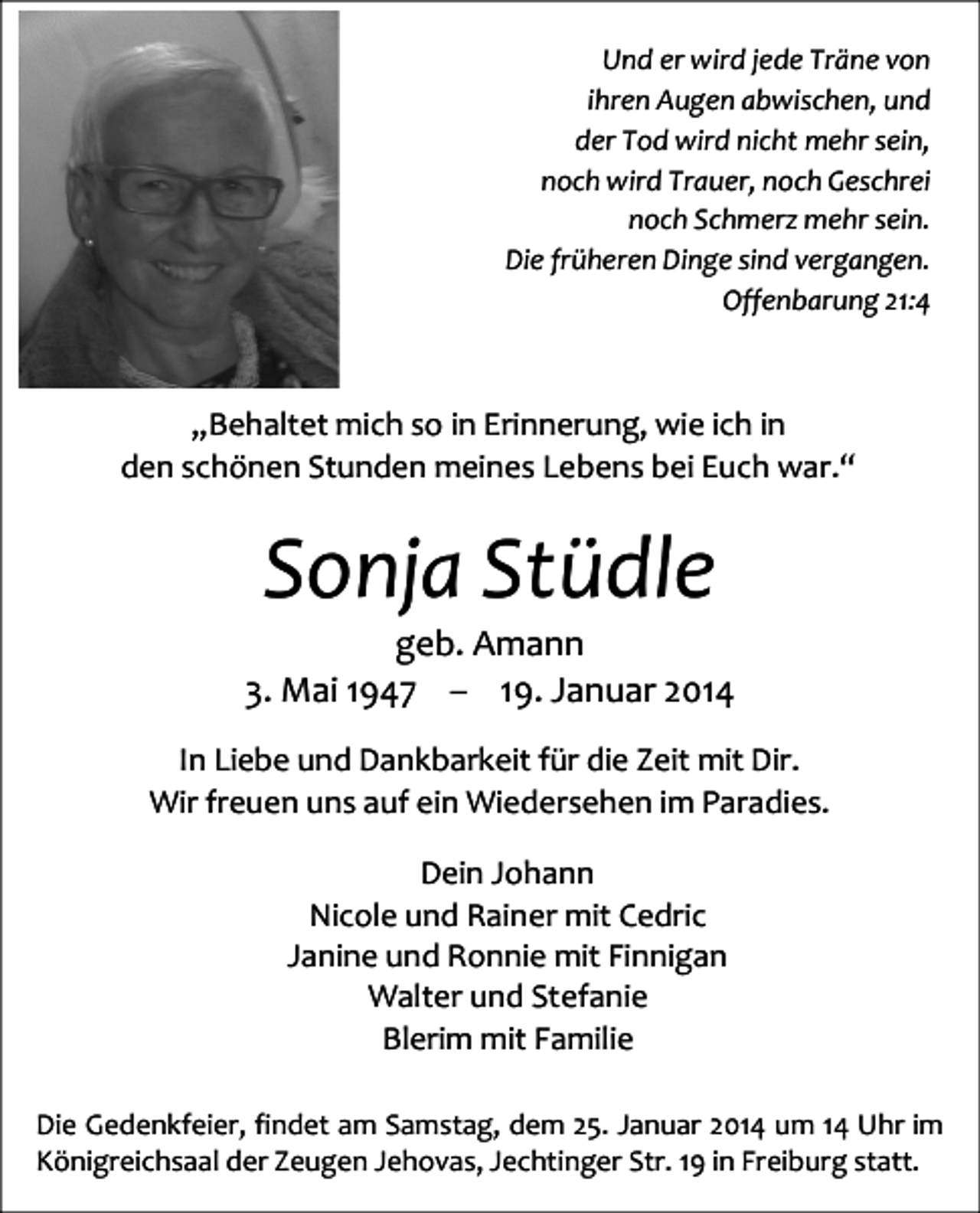 <p>Und er wird jede Träne von<br />ihren Augen abwischen, und<br />der Tod wird nicht mehr sein,<br />noch wird Trauer, noch Geschrei<br />noch Schmerz mehr sein.<br />Die früheren Dinge sind vergangen.<br />Offenbarung 21:4</p><p>„Behaltet mich so in Erinnerung, wie ich in<br />den schönen Stunden meines Lebens bei Euch war.“</p><p>Sonja Stüdle</p><p>geb. Amann<br />3. Mai 1947 – 19. Januar 2014<br />In Liebe und Dankbarkeit für die Zeit mit Dir.<br />Wir freuen uns auf ein Wiedersehen im Paradies.<br />Dein Johann<br />Nicole und Rainer mit Cedric<br />Janine und Ronnie mit Finnigan<br />Walter und Stefanie<br />Blerim mit Familie<br />Die Gedenkfeier, findet am Samstag, dem 25. Januar 2014 um 14 Uhr im<br />Königreichsaal der Zeugen Jehovas, Jechtinger Str. 19 in Freiburg statt.</p>