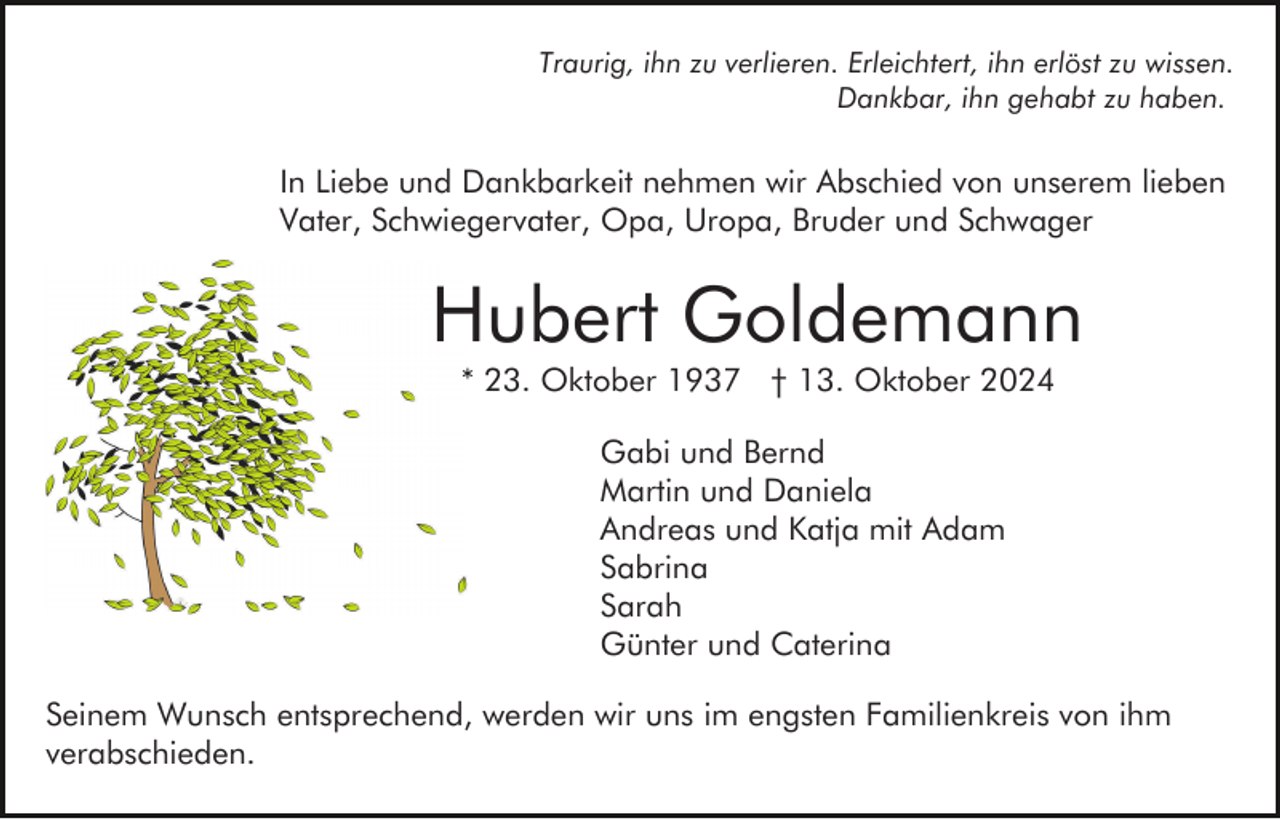 <p>Traurig, ihn zu verlieren. Erleichtert, ihn erlöst zu wissen.<br />Dankbar, ihn gehabt zu haben.</p><p>In Liebe und Dankbarkeit nehmen wir Abschied von unserem lieben<br />Vater, Schwiegervater, Opa, Uropa, Bruder und Schwager</p><p>Hubert Goldemann<br />* 23. Oktober 1937 † 13. Oktober 2024<br />Gabi und Bernd<br />Martin und Daniela<br />Andreas und Katja mit Adam<br />Sabrina<br />Sarah<br />Günter und Caterina<br />Seinem Wunsch entsprechend, werden wir uns im engsten Familienkreis von ihm<br />verabschieden.</p>