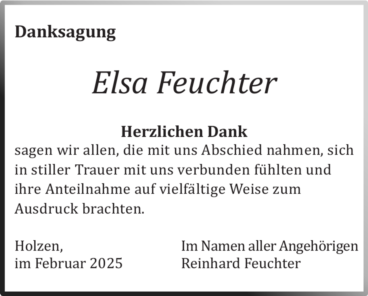 <p>Danksagung</p><p>Elsa Feuchter<br />Herzlichen Dank</p><p>sagen wir allen, die mit uns Abschied nahmen, sich<br />in stiller Trauer mit uns verbunden fu hlten und<br />ihre Anteilnahme auf vielfa ltige Weise zum<br />Ausdruck brachten.</p><p>Holzen,</p><p>Im Namen aller Angehorigen<br />im Februar 2025<br />Reinhard Feuchter</p>