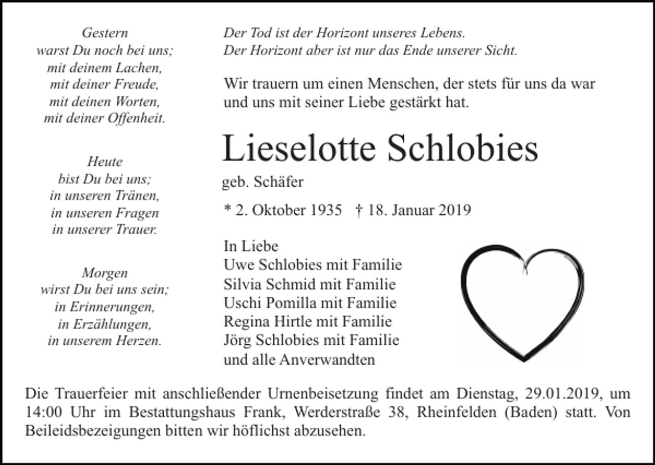 <p>Gestern<br />warst Du noch bei uns;<br />mit deinem Lachen,<br />mit deiner Freude,<br />mit deinen Worten,<br />mit deiner Offenheit.<br />Heute<br />bist Du bei uns;<br />in unseren Tränen,<br />in unseren Fragen<br />in unserer Trauer.<br />Morgen<br />wirst Du bei uns sein;<br />in Erinnerungen,<br />in Erzählungen,<br />in unserem Herzen.</p><p>Der Tod ist der Horizont unseres Lebens.<br />Der Horizont aber ist nur das Ende unserer Sicht.</p><p>Wir trauern um einen Menschen, der stets für uns da war<br />und uns mit seiner Liebe gestärkt hat.</p><p>Lieselotte Schlobies<br />geb. Schäfer<br />* 2. Oktober 1935 † 18. Januar 2019<br />In Liebe<br />Uwe Schlobies mit Familie<br />Silvia Schmid mit Familie<br />Uschi Pomilla mit Familie<br />Regina Hirtle mit Familie<br />Jörg Schlobies mit Familie<br />und alle Anverwandten</p><p>Die Trauerfeier mit anschließender Urnenbeisetzung findet am Dienstag, 29.01.2019, um<br />14:00 Uhr im Bestattungshaus Frank, Werderstraße 38, Rheinfelden (Baden) statt. Von<br />Beileidsbezeigungen bitten wir höflichst abzusehen.</p>