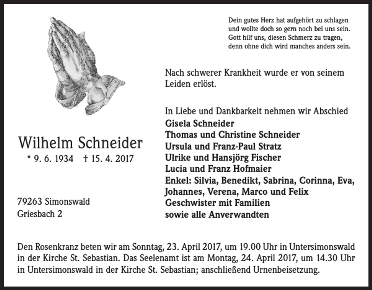 <p>Dein gutes Herz hat aufgehört zu schlagen<br />und wollte doch so gern noch bei uns sein.<br />Gott hilf uns, diesen Schmerz zu tragen,<br />denn ohne dich wird manches anders sein.</p><p>Nach schwerer Krankheit wurde er von seinem<br />Leiden erlöst.</p><p>Wilhelm Schneider<br />* 9. 6. 1934 † 15. 4. 2019263 Simonswald<br />Griesbach 2</p><p>In Liebe und Dankbarkeit nehmen wir Abschied<br />Gisela Schneider<br />Thomas und Christine Schneider<br />Ursula und Franz-Paul Stratz<br />Ulrike und Hansjörg Fischer<br />Lucia und Franz Hofmaier<br />Enkel: Silvia, Benedikt, Sabrina, Corinna, Eva,<br />Johannes, Verena, Marco und Felix<br />Geschwister mit Familien<br />sowie alle Anverwandten</p><p>Den Rosenkranz beten wir am Sonntag, 23. April 2017, um 19.00 Uhr in Untersimonswald<br />in der Kirche St. Sebastian. Das Seelenamt ist am Montag, 24. April 2017, um 14.30 Uhr<br />in Untersimonswald in der Kirche St. Sebastian; anschließend Urnenbeisetzung.</p>