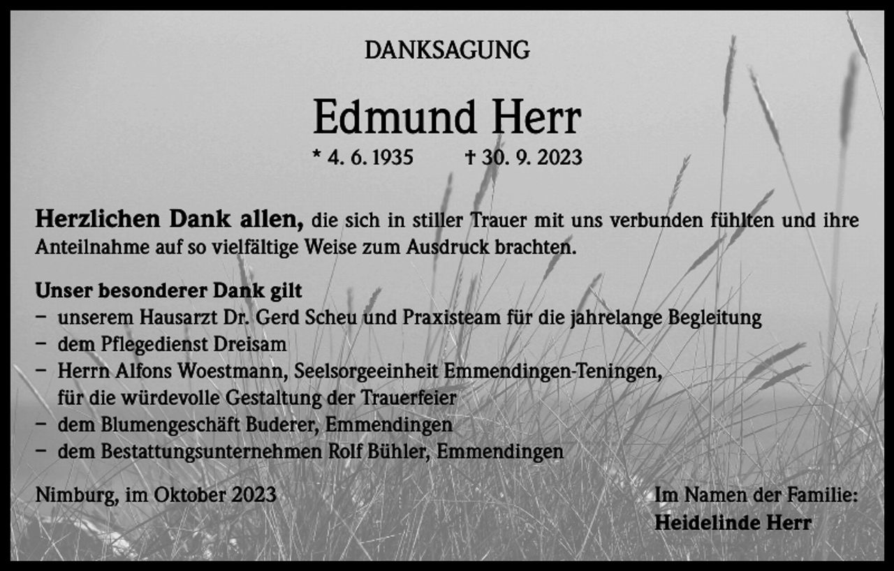 <p>DANKSAGUNG</p><p>Edmund Herr</p><p>* 4. 6. 1935</p><p>† 30. 9. 2023</p><p>Herzlichen Dank allen, die sich in stiller Trauer mit uns verbunden fühlten und ihre<br />Anteilnahme auf so vielfältige Weise zum Ausdruck brachten.</p><p>Unser besonderer Dank gilt<br />– unserem Hausarzt Dr. Gerd Scheu und Praxisteam für die jahrelange Begleitung<br />– dem Pflegedienst Dreisam<br />– Herrn Alfons Woestmann, Seelsorgeeinheit Emmendingen-Teningen,<br />für die würdevolle Gestaltung der Trauerfeier<br />– dem Blumengeschäft Buderer, Emmendingen<br />– dem Bestattungsunternehmen Rolf Bühler, Emmendingen<br />Nimburg, im Oktober 2023 Im Namen der Familie:<br />Heidelinde Herr</p>