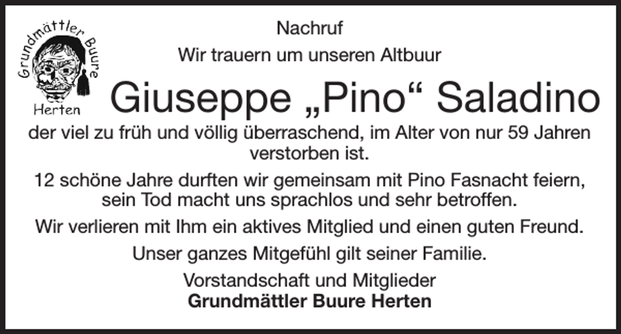 <p>Nachruf<br />Wir trauern um unseren Altbuur</p><p>Giuseppe „Pino“ Saladino</p><p>der viel zu früh und völlig überraschend, im Alter von nur 59 Jahren<br />verstorben ist.<br />12 schöne Jahre durften wir gemeinsam mit Pino Fasnacht feiern,<br />sein Tod macht uns sprachlos und sehr betroffen.<br />Wir verlieren mit Ihm ein aktives Mitglied und einen guten Freund.<br />Unser ganzes Mitgefühl gilt seiner Familie.<br />Vorstandschaft und Mitglieder<br />Grundmättler Buure Herten</p>