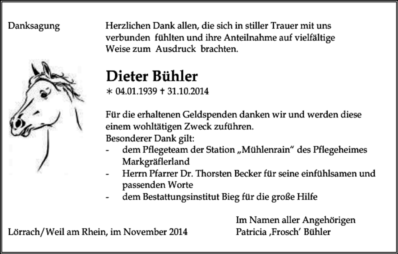 <p>Danksagung</p><p>Herzlichen Dank allen, die sich in stiller Trauer mit uns<br />verbunden fühlten und ihre Anteilnahme auf vielfältige<br />Weise zum Ausdruck brachten.</p><p>Dieter Bühler<br /> 04.01.1939  31.10.2014</p><p>Für die erhaltenen Geldspenden danken wir und werden diese<br />einem wohltätigen Zweck zuführen.<br />Besonderer Dank gilt:<br />- dem Pflegeteam der Station „Mühlenrain“ des Pflegeheimes<br />Markgräflerland<br />- Herrn Pfarrer Dr. Thorsten Becker für seine einfühlsamen und<br />passenden Worte<br />- dem Bestattungsinstitut Bieg für die große Hilfe<br />Lörrach/Weil am Rhein, im November 2014</p><p>Im Namen aller Angehörigen<br />Patricia ‚Frosch’ Bühler</p>