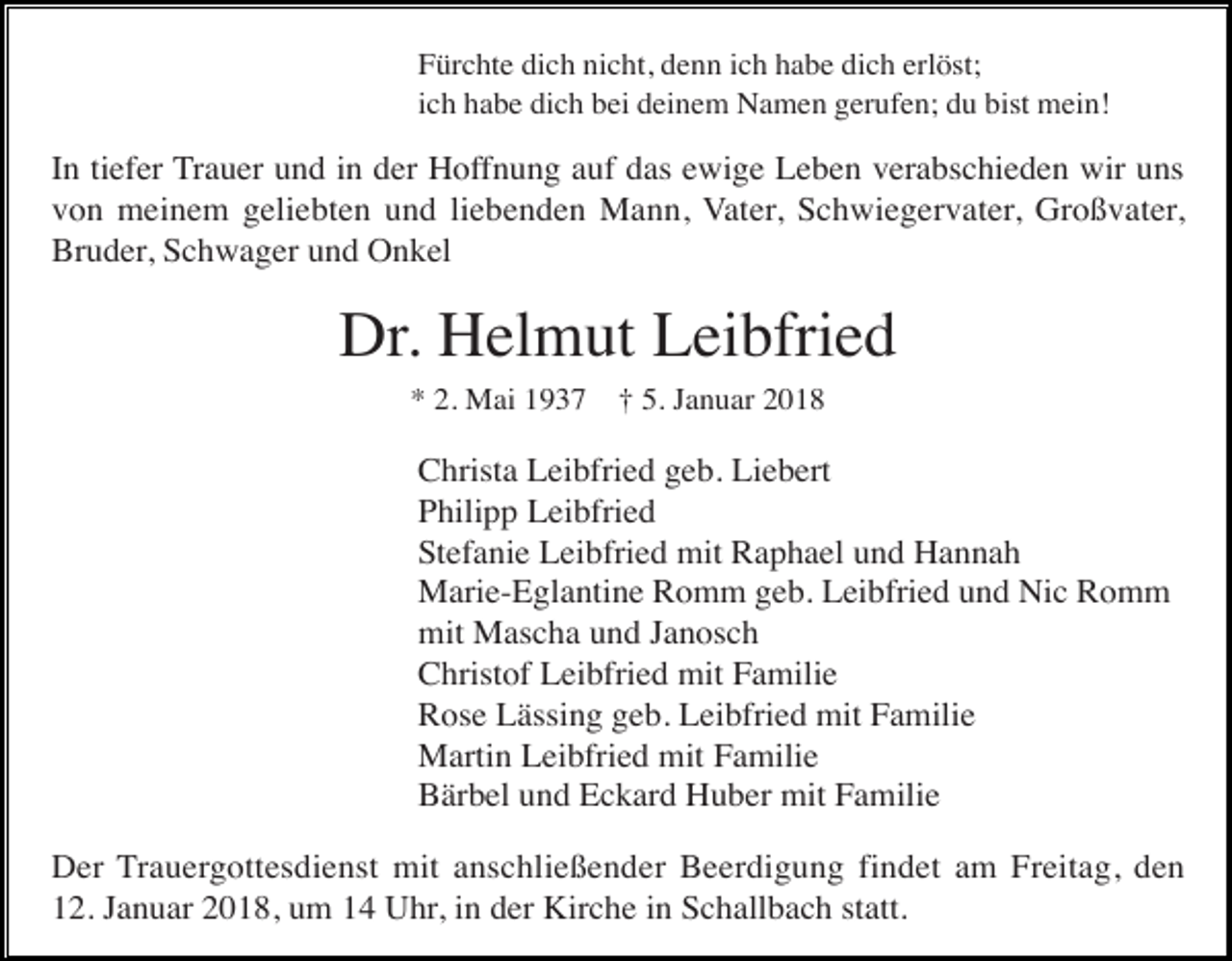 <p>Fürchte dich nicht, denn ich habe dich erlöst;<br />ich habe dich bei deinem Namen gerufen; du bist mein!</p><p>In tiefer Trauer und in der Hoffnung auf das ewige Leben verabschieden wir uns<br />von meinem geliebten und liebenden Mann, Vater, Schwiegervater, Großvater,<br />Bruder, Schwager und Onkel</p><p>Dr. Helmut Leibfried<br />* 2. Mai 1937</p><p>† 5. Januar 2018</p><p>Christa Leibfried geb. Liebert<br />Philipp Leibfried<br />Stefanie Leibfried mit Raphael und Hannah<br />Marie-Eglantine Romm geb. Leibfried und Nic Romm<br />mit Mascha und Janosch<br />Christof Leibfried mit Familie<br />Rose Lässing geb. Leibfried mit Familie<br />Martin Leibfried mit Familie<br />Bärbel und Eckard Huber mit Familie<br />Der Trauergottesdienst mit anschließender Beerdigung findet am Freitag, den<br />12. Januar 2018, um 14 Uhr, in der Kirche in Schallbach statt.</p>