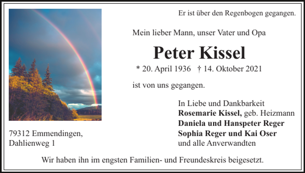 <p>Er ist über den Regenbogen gegangen.</p><p>Mein lieber Mann, unser Vater und Opa</p><p>Peter Kissel<br />* 20. April 1936 † 14. Oktober 2021<br />ist von uns gegangen.</p><p>79312 Emmendingen,<br />Dahlienweg 1</p><p>In Liebe und Dankbarkeit<br />Rosemarie Kissel, geb. Heizmann<br />Daniela und Hanspeter Reger<br />Sophia Reger und Kai Oser<br />und alle Anverwandten</p><p>Wir haben ihn im engsten Familien- und Freundeskreis beigesetzt.</p>