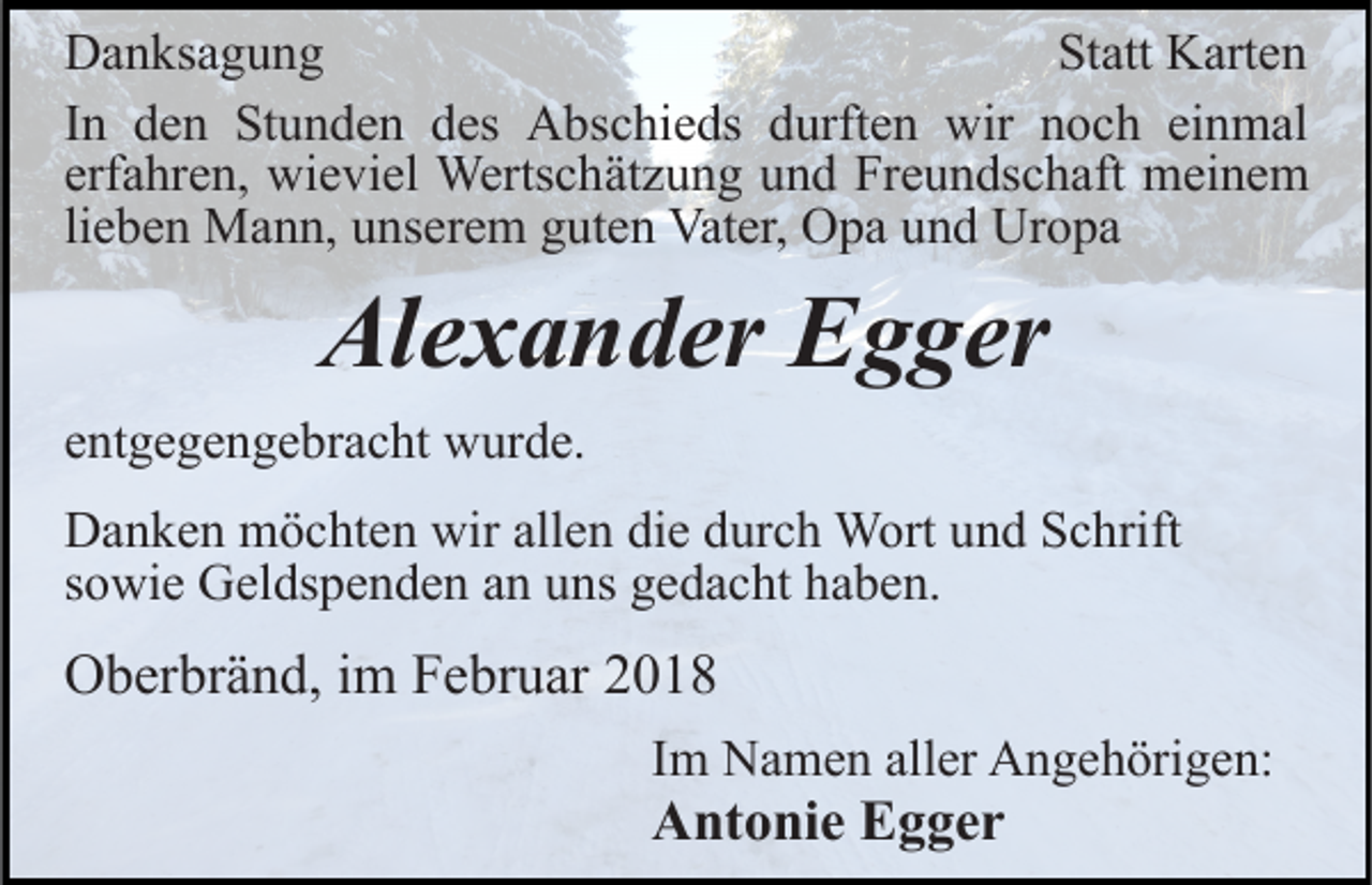 <p>Statt<br />DDanksagung<br />a n ks a g u n g<br />St<br />att Karten<br />K art e n<br />einmal<br />IInn den<br />d e n Stunden<br />St u n d e n des<br />d es Abschieds<br />A bs c hi e ds durften<br />d urft e n wir<br />wir noch<br />n o c h ei<br />n m al<br />erfahren,<br />erf a hr e n, wieviel<br />wi e vi el Wertschätzung<br />Werts c h ät z u n g und<br />u n d Freundschaft<br />Fr e u n ds c h aft meinem<br />m ei n e m<br />lieben<br />li<br />e b e n Mann,<br />M a n n, unserem<br />u ns er e m guten<br />g ut e n Vater,<br />Vat er, Opa<br />O p a und<br />u n d Uropa<br />Ur o p a</p><p>Alexander<br />Al<br />e x a n d er EEgger<br />g g er<br />eentgegengebracht<br />nt g e g e n g e br a c ht wurde.<br />w ur d e.<br />DDanken<br />a n k e n möchten<br />m ö c ht e n wir<br />wirall<br />allen<br />e n di<br />die<br />e ddurch<br />ur c h Wort<br />W ort uund<br />n d Schrift<br />S c h rift<br />sowie<br />s o wi e Geldspenden<br />G el ds p e n d e n an<br />a n uns<br />u n s gedacht<br />g e d a c ht haben.<br />h a b e n.</p><p>OOberbränd,<br />b er br ä n d, i im<br />m FFebruar<br />e br u ar 22018<br />0 18<br />Im<br />I m Namen<br />N a m e n aller<br />all er Angehörigen:<br />A n g e h örig e n:</p><p>Antonie<br />A nt o ni e EEgger<br />g ger</p>