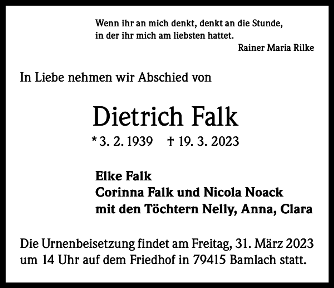 <p>Wenn ihr an mich denkt, denkt an die Stunde,<br />in der ihr mich am liebsten hattet.</p><p>Rainer Maria Rilke</p><p>In Liebe nehmen wir Abschied von</p><p>Dietrich Falk<br />* 3. 2. 1939 † 19. 3. 2023<br />Elke Falk<br />Corinna Falk und Nicola Noack<br />mit den Töchtern Nelly, Anna, Clara<br />Die Urnenbeisetzung findet am Freitag, 31. März 2023<br />um 14 Uhr auf dem Friedhof in 79415 Bamlach statt.</p>