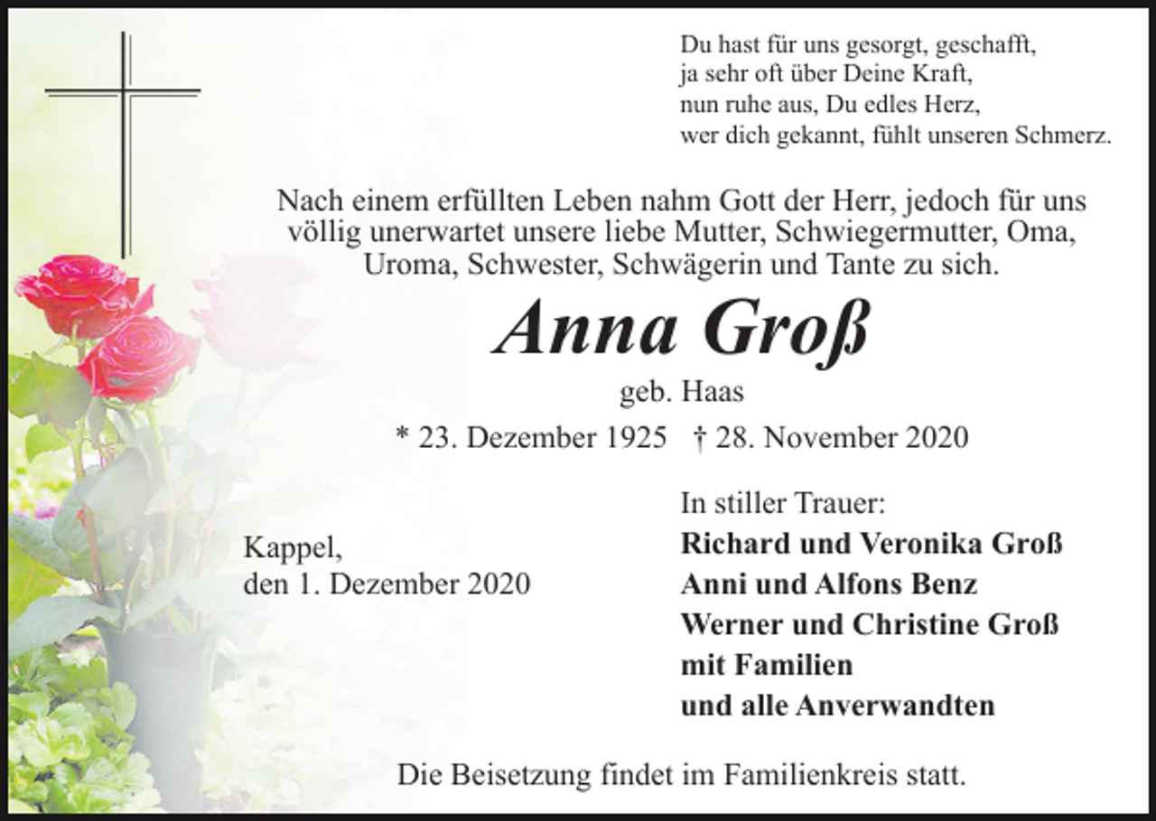 <p>Du hast für uns gesorgt, geschafft,<br />ja sehr oft über Deine Kraft,<br />nun ruhe aus, Du edles Herz,<br />wer dich gekannt, fühlt unseren Schmerz.</p><p>Nach einem erfüllten Leben nahm Gott der Herr, jedoch für uns<br />völlig unerwartet unsere liebe Mutter, Schwiegermutter, Oma,<br />Uroma, Schwester, Schwägerin und Tante zu sich.</p><p>Anna Groß<br />geb. Haas<br />* 23. Dezember 1925 † 28. November 2020<br />Kappel,<br />den 1. Dezember 2020</p><p>In stiller Trauer:<br />Richard und Veronika Groß<br />Anni und Alfons Benz<br />Werner und Christine Groß<br />mit Familien<br />und alle Anverwandten</p><p>Die Beisetzung findet im Familienkreis statt.</p>