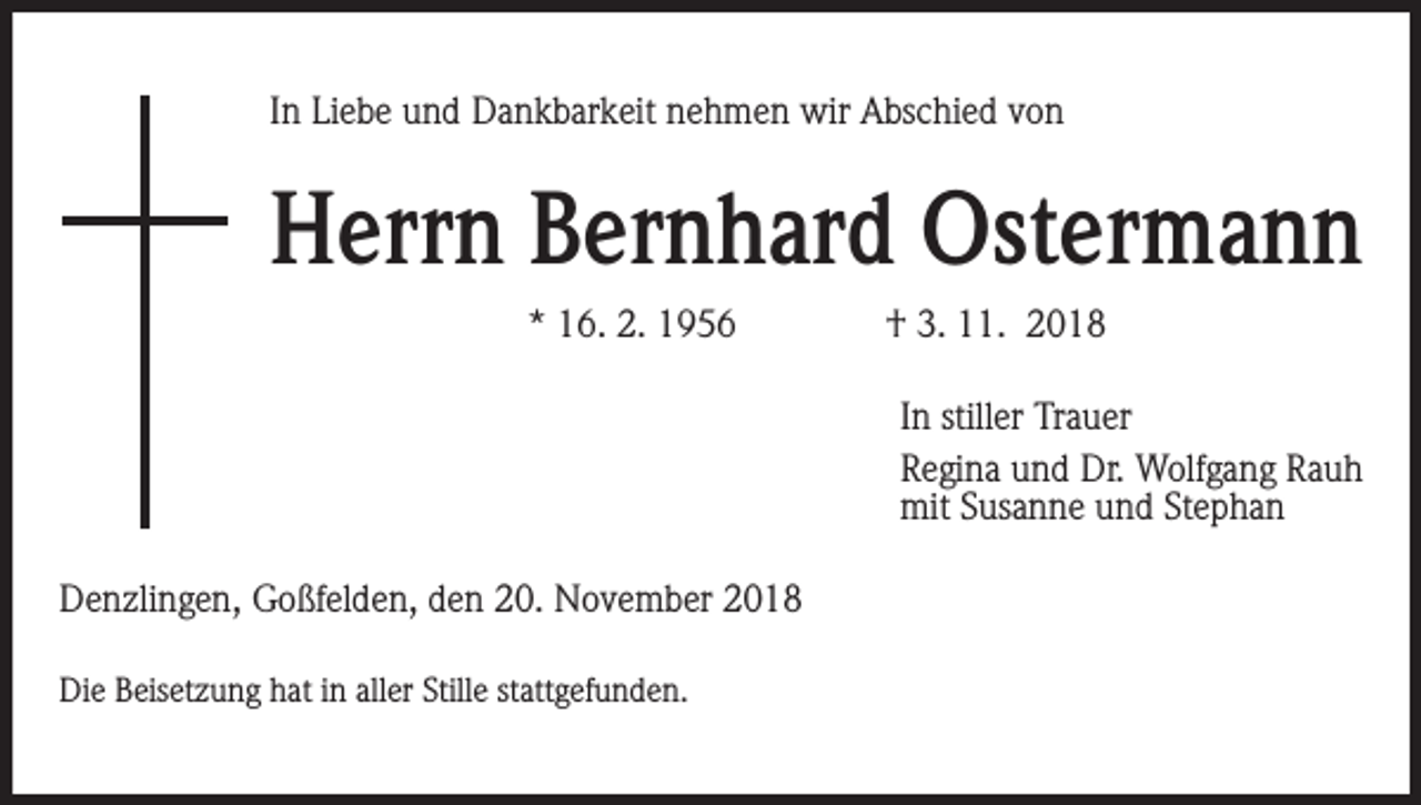 <p>In Liebe und Dankbarkeit nehmen wir Abschied von</p><p>Herrn Bernhard Ostermann<br />* 16. 2. 1956</p><p>† 3. 11. 2018<br />In stiller Trauer<br />Regina und Dr. Wolfgang Rauh<br />mit Susanne und Stephan</p><p>Denzlingen, Goßfelden, den 20. November 2018<br />Die Beisetzung hat in aller Stille stattgefunden.</p>