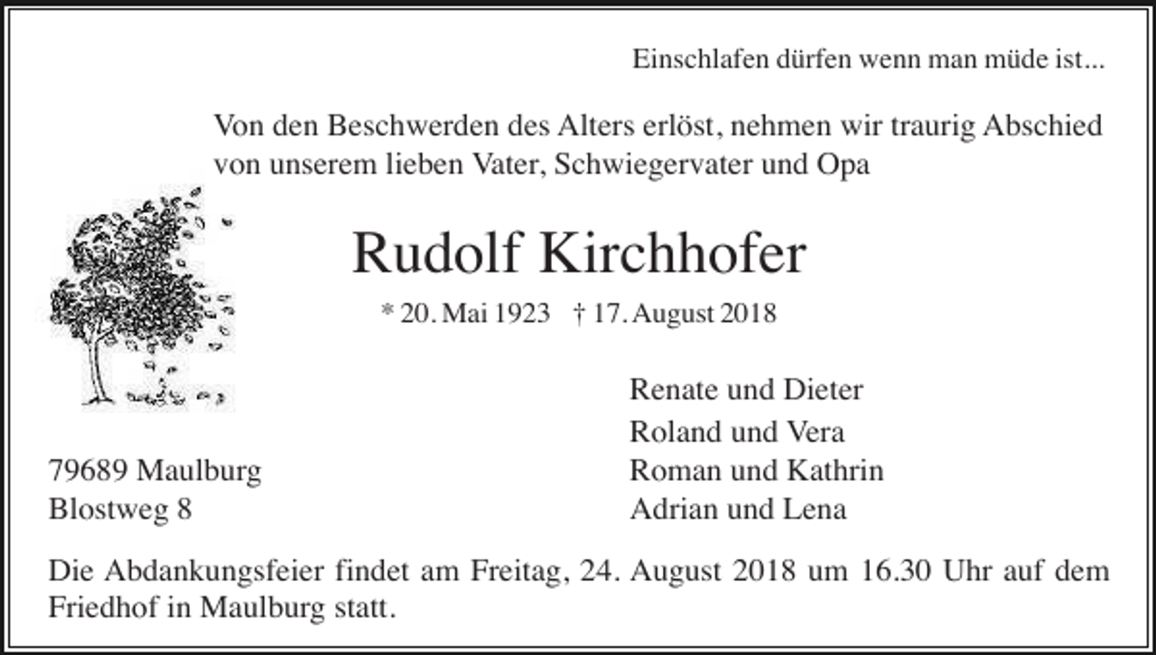 <p>Einschlafen dürfen wenn man müde ist...</p><p>Von den Beschwerden des Alters erlöst, nehmen wir traurig Abschied<br />von unserem lieben Vater, Schwiegervater und Opa</p><p>Rudolf Kirchhofer<br />* 20. Mai 1923 † 17. August 2018</p><p>79689 Maulburg<br />Blostweg 8</p><p>Renate und Dieter<br />Roland und Vera<br />Roman und Kathrin<br />Adrian und Lena</p><p>Die Abdankungsfeier findet am Freitag, 24. August 2018 um 16.30 Uhr auf dem<br />Friedhof in Maulburg statt.</p>