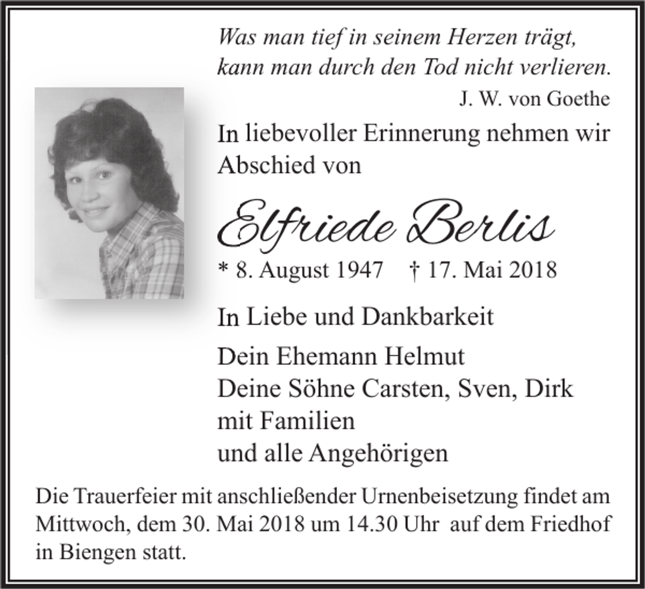 <p>W as mman<br />Was<br />a n titief<br />ef i nins ei<br />seinem<br />n e m HHerzen<br />erz e n trträgt,<br />ä gt,<br />kkann<br />a n n man<br />m a n durch<br />d ur c h den<br />d e n Tod<br />T o d nicht<br />ni c ht vverlieren.<br />erli er e n.<br />J. W.<br />W. von<br />v o n Goethe<br />G o et h e</p><p>IInn li<br />liebevoller<br />e b e v oll er Erinnerung<br />Eri n n er u n g nehmen<br />n e h m e n wir<br />wir<br />AAbschied<br />bs c hi e d vvon<br />on</p><p>Elfriede<br />Elfrie<br />de Berlis<br />Berlis</p><p>** 8.<br />8. August<br />A u g ust 11947<br />9 4 7 †† 117.<br />7. Mai<br />M ai 22</p><p>IInn Liebe<br />Li e b e und<br />u n d Dankbarkeit<br />D a n k b ar k eit<br />DDein<br />ei n EEhemann<br />h e m a n n HHelmut<br />el m ut<br />DDeine<br />ei n e SSöhne<br />ö h n e CCarsten,<br />arst e n, SSven,<br />v e n, Dir<br />k<br />Dirk<br />mitFFamilien<br />mit<br />a mili e n<br />alle<br />uund<br />n d all<br />e Angehörigen<br />A n g e h öri g e n<br />Di e TrTrauerfeier<br />Die<br />a u erf ei er mit<br />mit aanschließender<br />ns c hli e ß e n d er Ur<br />Urnenbeisetzung<br />n e n b eis et z u n g fifindet<br />n d et aam<br />m<br />Mittwoch,<br />Friedhof<br />Mitt<br />w o c h, d dem<br />e m 0.<br />0. MMai<br />ai 018<br />0 1 8 u um<br />m 4.30<br />4. 3 0 UUhr<br />hr a auf<br />uf d dem<br />e m Fri<br />e d h of<br />iinn Biengen<br />Bi e n g e n statt.<br />st att.</p>