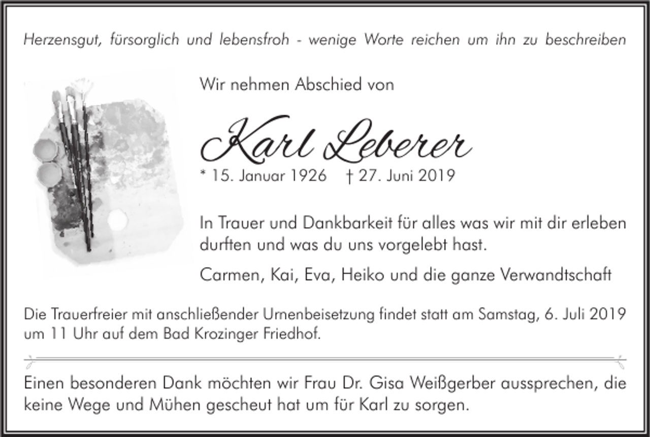 <p>Herzensgut, fürsorglich und lebensfroh - wenige Worte reichen um ihn zu beschreiben</p><p>Wir nehmen Abschied von</p><p>Karl Leberer<br />* 15. Januar 1926</p><p>† 27. Juni 2019</p><p>In Trauer und Dankbarkeit für alles was wir mit dir erleben<br />durften und was du uns vorgelebt hast.<br />Carmen, Kai, Eva, Heiko und die ganze Verwandtschaft<br />Die Trauerfreier mit anschließender Urnenbeisetzung findet statt am Samstag, 6. Juli 2019<br />um 11 Uhr auf dem Bad Krozinger Friedhof.</p><p>Einen besonderen Dank möchten wir Frau Dr. Gisa Weißgerber aussprechen, die<br />keine Wege und Mühen gescheut hat um für Karl zu sorgen.</p>