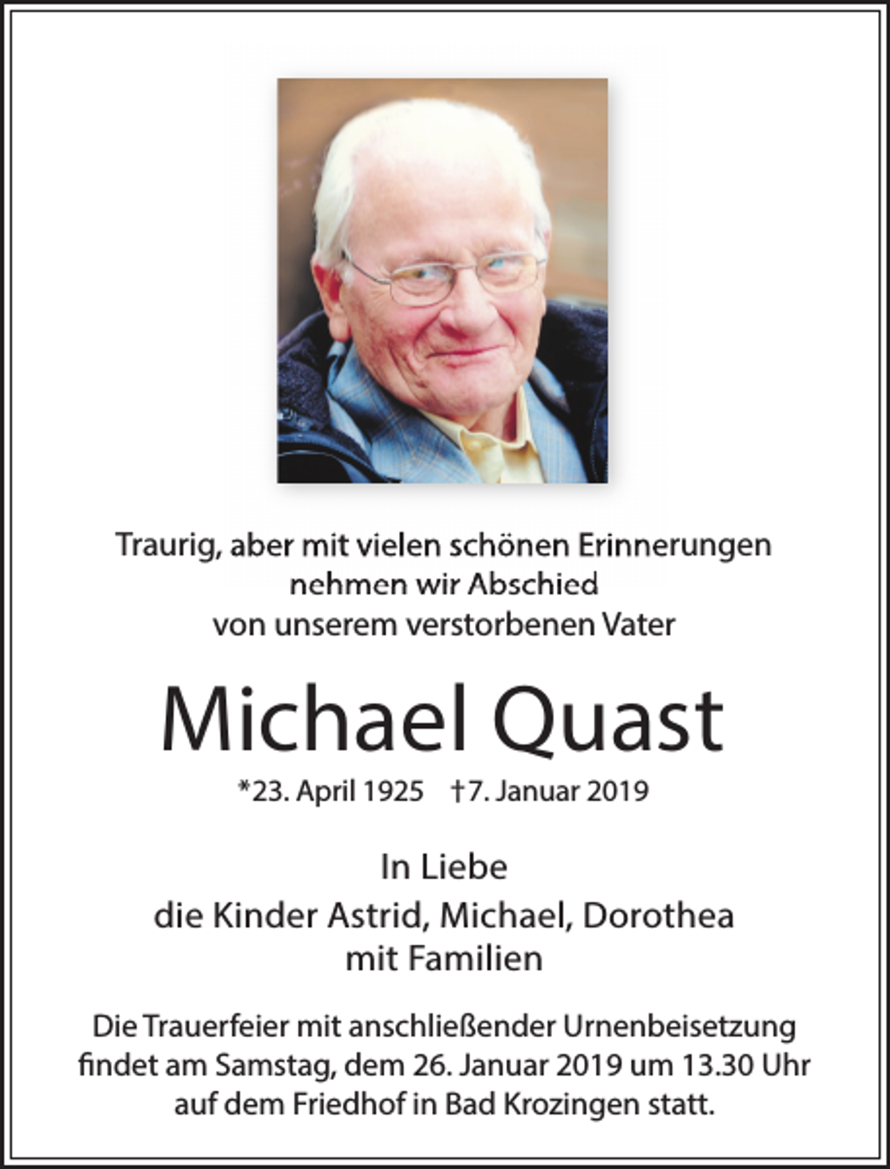 <p>Traurig, aber mit vielen schönen Erinnerungen<br />nehmen wir Abschied<br />von unserem verstorbenen Vater</p><p>Michael Quast<br />*23. April 1925 †7. Januar 2019</p><p>In Liebe<br />die Kinder Astrid, Michael, Dorothea<br />mit Familien<br />Die Trauerfeier mit anschließender Urnenbeisetzung<br />findet am Samstag, dem 26. Januar 2019 um 13.30 Uhr<br />auf dem Friedhof in Bad Krozingen statt.</p>