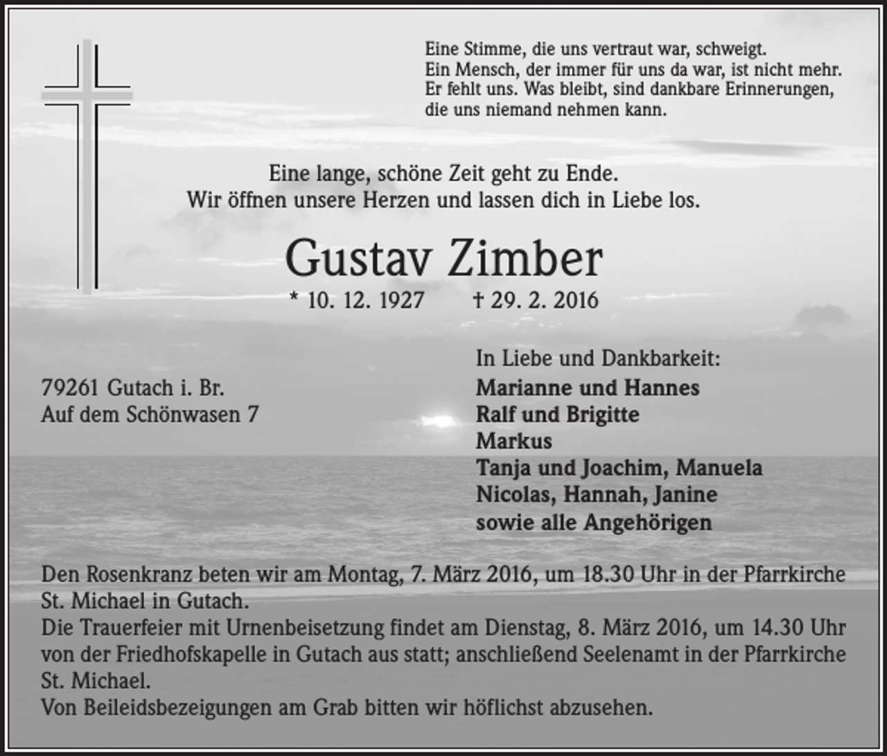 <p>Eine Stimme, die uns vertraut war, schweigt.<br />Ein Mensch, der immer für uns da war, ist nicht mehr.<br />Er fehlt uns. Was bleibt, sind dankbare Erinnerungen,<br />die uns niemand nehmen kann.</p><p>Eine lange, schöne Zeit geht zu Ende.<br />Wir öffnen unsere Herzen und lassen dich in Liebe los.</p><p>Gustav Zimber<br />* 10. 12. 1927 † 29. 2. 2016</p><p>In Liebe und Dankbarkeit:<br />79261 Gutach i. Br.<br />Marianne und Hannes<br />Auf dem Schönwasen 7 Ralf und Brigitte<br />Markus<br />Tanja und Joachim, Manuela<br />Nicolas, Hannah, Janine<br />sowie alle Angehörigen<br />Den Rosenkranz beten wir am Montag, 7. März 2016, um 18.30 Uhr in der Pfarrkirche<br />St. Michael in Gutach.<br />Die Trauerfeier mit Urnenbeisetzung findet am Dienstag, 8. März 2016, um 14.30 Uhr<br />von der Friedhofskapelle in Gutach aus statt; anschließend Seelenamt in der Pfarrkirche<br />St. Michael.<br />Von Beileidsbezeigungen am Grab bitten wir höflichst abzusehen.</p>