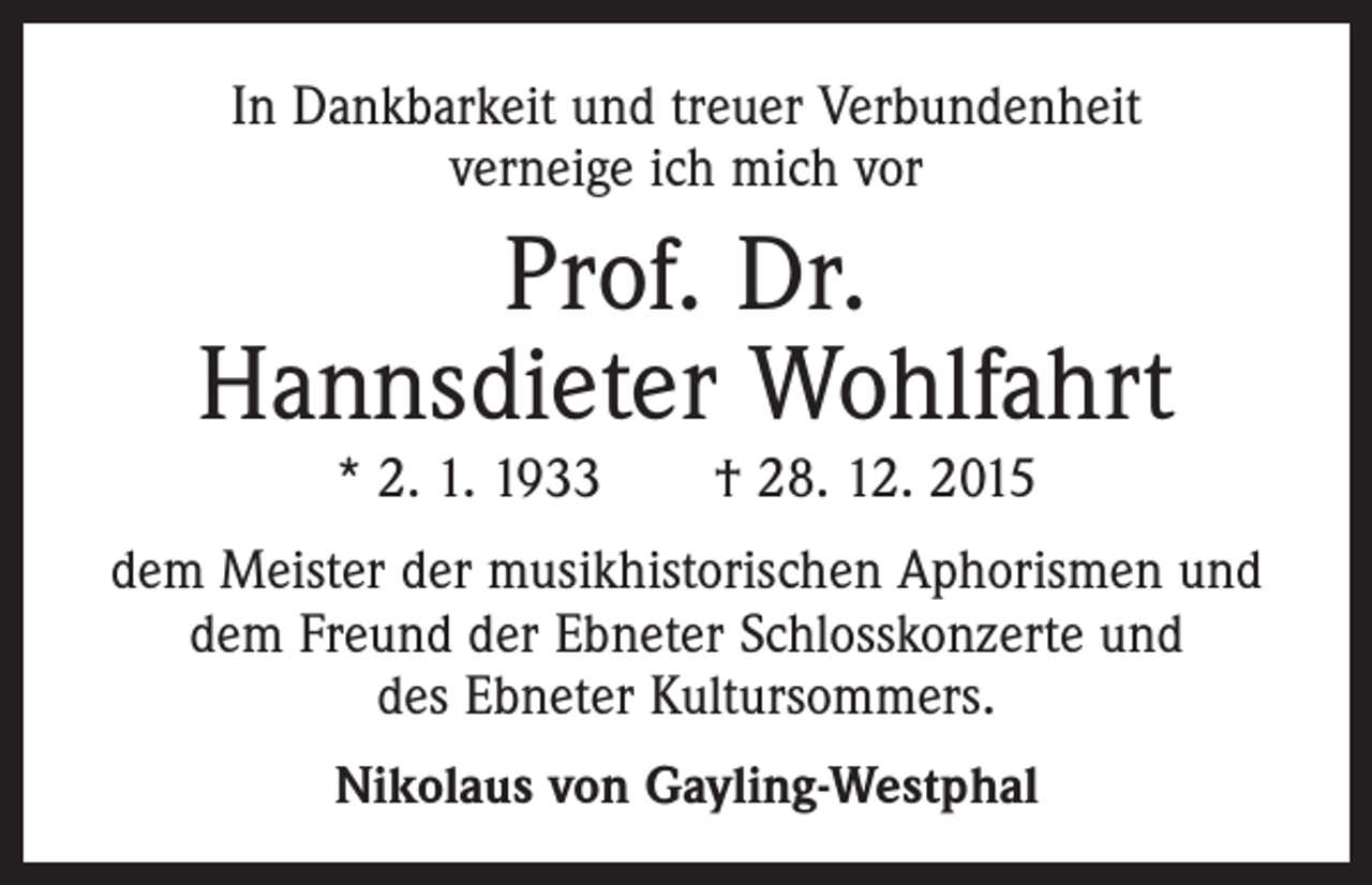 <p>In Dankbarkeit und treuer Verbundenheit<br />verneige ich mich vor</p><p>Prof. Dr.<br />Hannsdieter Wohlfahrt<br />* 2. 1. 1933 † 28. 12. 2015</p><p>dem Meister der musikhistorischen Aphorismen und<br />dem Freund der Ebneter Schlosskonzerte und<br />des Ebneter Kultursommers.<br />Nikolaus von Gayling-Westphal</p>