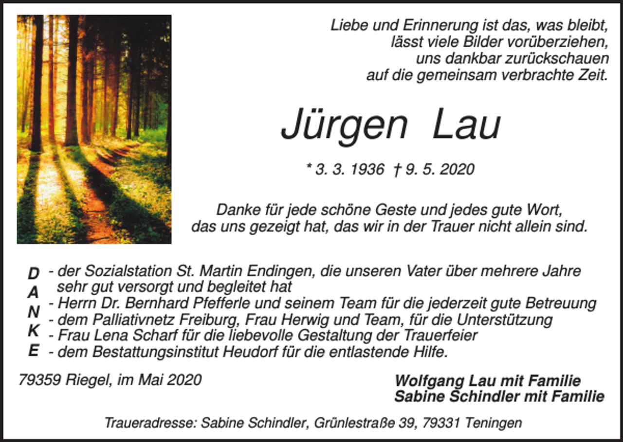 <p>Liebe und Erinnerung ist das, was bleibt,<br />lässt viele Bilder vorüberziehen,<br />uns dankbar zurückschauen<br />auf die gemeinsam verbrachte Zeit.</p><p>Jürgen Lau<br />* 3. 3. 1936 † 9. 5. 2020<br />Danke für jede schöne Geste und jedes gute Wort,<br />das uns gezeigt hat, das wir in der Trauer nicht allein sind.</p><p>D<br />A<br />N<br />K<br />E</p><p>- der Sozialstation St. Martin Endingen, die unseren Vater über mehrere Jahre<br />sehr gut versorgt und begleitet hat<br />- Herrn Dr. Bernhard Pfefferle und seinem Team für die jederzeit gute Betreuung<br />- dem Palliativnetz Freiburg, Frau Herwig und Team, für die Unterstützung<br />- Frau Lena Scharf für die liebevolle Gestaltung der Trauerfeier<br />- dem Bestattungsinstitut Heudorf für die entlastende Hilfe.</p><p>79359 Riegel, im Mai 2020</p><p>Wolfgang Lau mit Familie<br />Sabine Schindler mit Familie</p><p>Traueradresse: Sabine Schindler, Grünlestraße 39, 79331 Teningen</p>