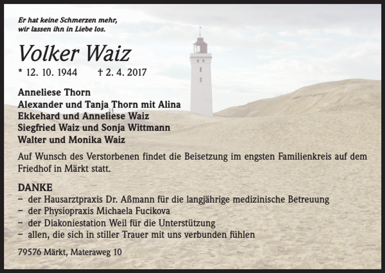 <p>Er hat keine Schmerzen mehr,<br />wir lassen ihn in Liebe los.</p><p>Volker Waiz</p><p>* 12. 10. 1944 † 2. 4. 2017<br />Anneliese Thorn<br />Alexander und Tanja Thorn mit Alina<br />Ekkehard und Anneliese Waiz<br />Siegfried Waiz und Sonja Wittmann<br />Walter und Monika Waiz<br />Auf Wunsch des Verstorbenen findet die Beisetzung im engsten Familienkreis auf dem<br />Friedhof in Märkt statt.</p><p>DANKE<br />– der Hausarztpraxis Dr. Aßmann für die langjährige medizinische Betreuung<br />– der Physiopraxis Michaela Fucikova<br />– der Diakoniestation Weil für die Unterstützung<br />– allen, die sich in stiller Trauer mit uns verbunden fühlen<br />79576 Märkt, Materaweg 10</p>