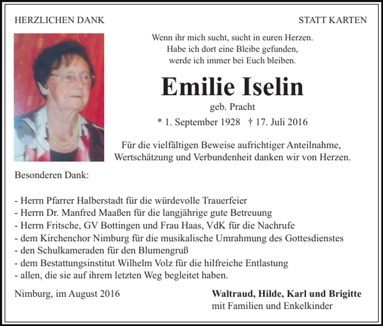 <p>HERZLICHEN DANK</p><p>STATT KARTEN<br />Wenn ihr mich sucht, sucht in euren Herzen.<br />Habe ich dort eine Bleibe gefunden,<br />werde ich immer bei Euch bleiben.</p><p>Emilie Iselin<br />geb. Pracht</p><p>* 1. September 1928 † 17. Juli 2016<br />Für die vielfältigen Beweise aufrichtiger Anteilnahme,<br />Wertschätzung und Verbundenheit danken wir von Herzen.<br />Besonderen Dank:<br />- Herrn Pfarrer Halberstadt für die würdevolle Trauerfeier<br />- Herrn Dr. Manfred Maaßen für die langjährige gute Betreuung<br />- Herrn Fritsche, GV Bottingen und Frau Haas, VdK für die Nachrufe<br />- dem Kirchenchor Nimburg für die musikalische Umrahmung des Gottesdienstes<br />- den Schulkameraden für den Blumengruß<br />- dem Bestattungsinstitut Wilhelm Volz für die hilfreiche Entlastung<br />- allen, die sie auf ihrem letzten Weg begleitet haben.<br />Nimburg, im August 2016</p><p>Waltraud, Hilde, Karl und Brigitte<br />mit Familien und Enkelkinder</p>