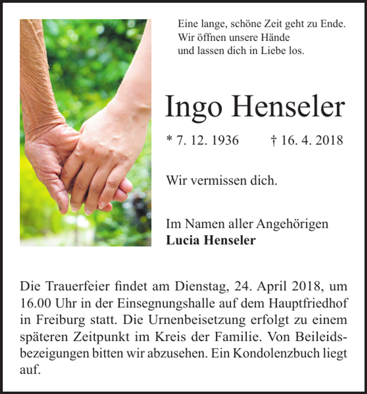 <p>Eine lange, schöne Zeit geht zu Ende.<br />Wir öffnen unsere Hände<br />und lassen dich in Liebe los.</p><p>Ingo Henseler<br />* 7. 12. 1936</p><p>† 16. 4. 2018</p><p>Wir vermissen dich.<br />Im Namen aller Angehörigen<br />Lucia Henseler<br />Die Trauerfeier findet am Dienstag, 24. April 2018, um<br />16.00 Uhr in der Einsegnungshalle auf dem Hauptfriedhof<br />in Freiburg statt. Die Urnenbeisetzung erfolgt zu einem<br />späteren Zeitpunkt im Kreis der Familie. Von Beileidsbezeigungen bitten wir abzusehen. Ein Kondolenzbuch liegt<br />auf.</p>