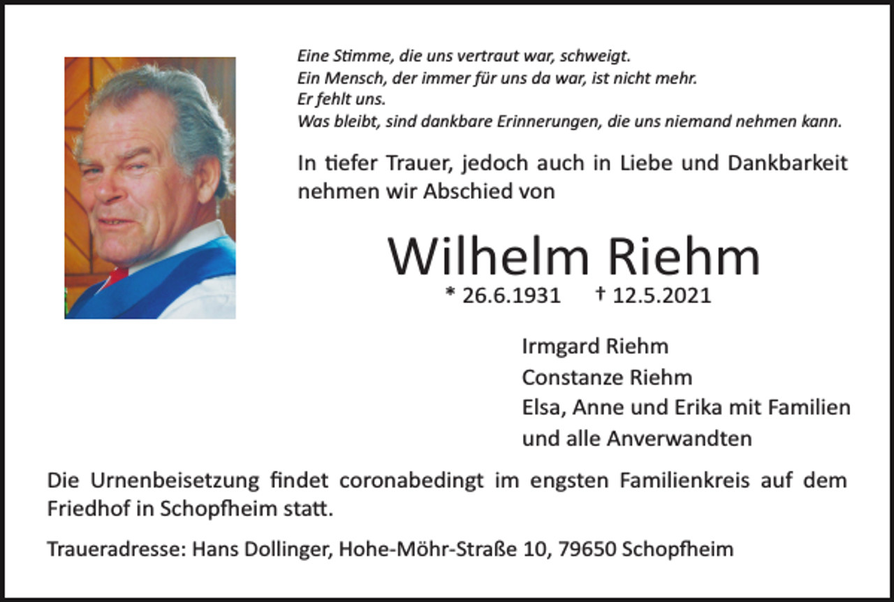<p>Eine Stimme, die uns vertraut war, schweigt.<br />Ein Mensch, der immer für uns da war, ist nicht mehr.<br />Er fehlt uns.<br />Was bleibt, sind dankbare Erinnerungen, die uns niemand nehmen kann.</p><p>In tiefer Trauer, jedoch auch in Liebe und Dankbarkeit<br />nehmen wir Abschied von</p><p>Wilhelm<br />Riehm<br />* 26.6.1931 † 12.5.2021<br />Irmgard Riehm<br />Constanze Riehm<br />Elsa, Anne und Erika mit Familien<br />und alle Anverwandten<br />Die Urnenbeisetzung ﬁndet coronabedingt im engsten Familienkreis auf dem<br />Friedhof in Schopfheim statt.<br />Traueradresse: Hans Dollinger, Hohe­Möhr­Straße 10, 79650 Schopfheim</p>