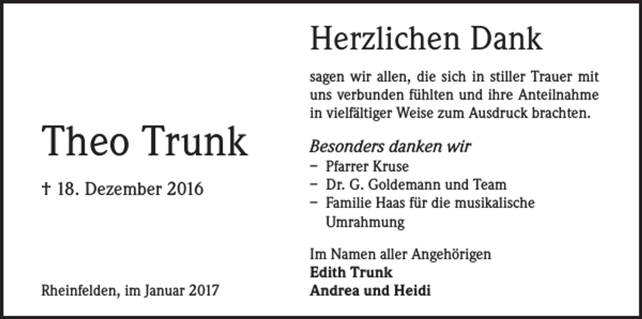 <p>Herzlichen Dank</p><p>Theo Trunk<br />† 18. Dezember 2016</p><p>Rheinfelden, im Januar 2017</p><p>sagen wir allen, die sich in stiller Trauer mit<br />uns verbunden fühlten und ihre Anteilnahme<br />in vielfältiger Weise zum Ausdruck brachten.</p><p>Besonders danken wir</p><p>– Pfarrer Kruse<br />– Dr. G. Goldemann und Team<br />– Familie Haas für die musikalische<br />Umrahmung<br />Im Namen aller Angehörigen<br />Edith Trunk<br />Andrea und Heidi</p>
