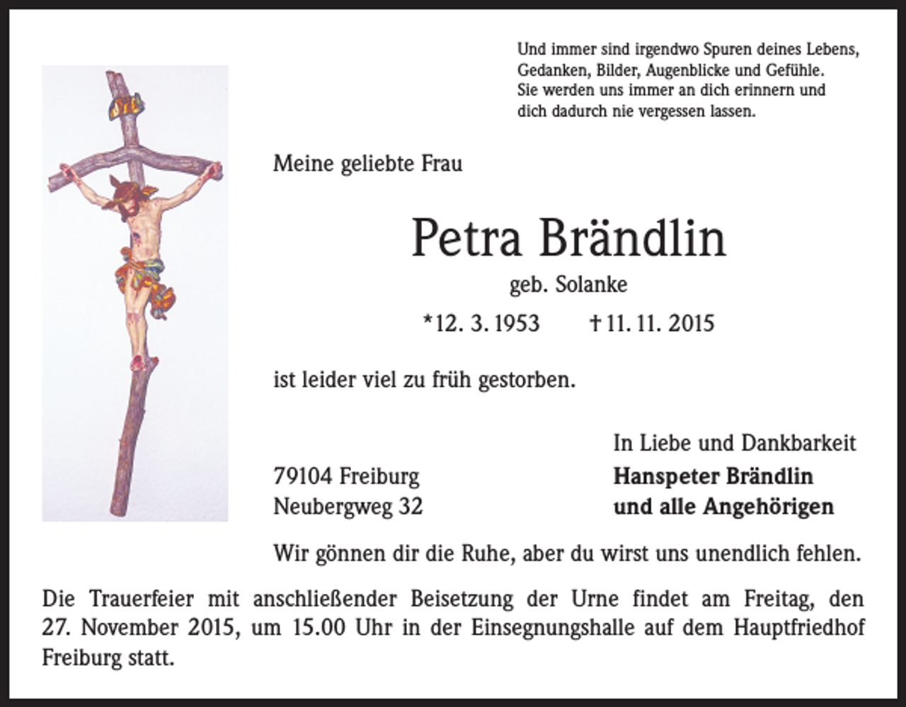 <p>Und immer sind irgendwo Spuren deines Lebens,<br />Gedanken, Bilder, Augenblicke und Gefühle.<br />Sie werden uns immer an dich erinnern und<br />dich dadurch nie vergessen lassen.</p><p>Meine geliebte Frau</p><p>Petra Brändlin<br />geb. Solanke</p><p>*12. 3. 1953 † 11. 11. 2015<br />ist leider viel zu früh gestorben.</p><p>79104 Freiburg<br />Neubergweg 32</p><p>In Liebe und Dankbarkeit<br />Hanspeter Brändlin<br />und alle Angehörigen</p><p>Wir gönnen dir die Ruhe, aber du wirst uns unendlich fehlen.<br />Die Trauerfeier mit anschließender Beisetzung der Urne findet am Freitag, den<br />27. November 2015, um 15.00 Uhr in der Einsegnungshalle auf dem Hauptfriedhof<br />­Freiburg statt.</p>