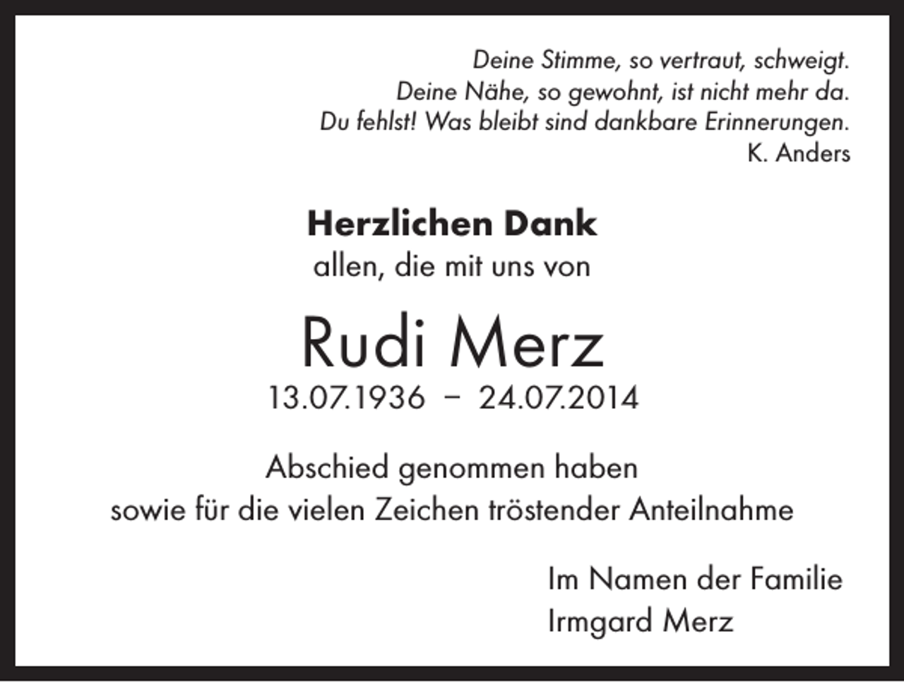 <p>Deine Stimme, so vertraut, schweigt.<br />Deine Nähe, so gewohnt, ist nicht mehr da.<br />Du fehlst! Was bleibt sind dankbare Erinnerungen.<br />K. Anders</p><p>Herzlichen Dank<br />allen, die mit uns von</p><p>Rudi Merz</p><p>13.07.1936 – 24.07.2014<br />Abschied genommen haben<br />sowie für die vielen Zeichen tröstender Anteilnahme</p><p>Im Namen der Familie<br />Irmgard Merz</p>